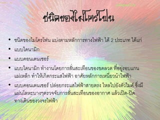 ชนิดของไมโครโฟน
• ชนิดของไมโครโฟน แบ่งตามหลักการทางไฟฟ้า ได้ 2 ประเภท ได้แก่
• แบบไดนามิก
• แบบคอนเดนเซอร์
• แบบไดนามิก ทางานโดยการสั่นสะเทือนของขดลวด ที่อยู่รอบแกน
แม่เหล็ก ทาให้เกิดกระแสไฟฟ้า อาศัยหลักการเหนี่ยวนาไฟฟ้า
• แบบคอนเดนเซอร์ ปล่อยกระแสไฟฟ้าสายตรง ไหลไปยังตัวไมค์ ซึ่งมี
แผ่นโลหะบางๆตรวจจับการสั่นสะเทือนของอากาศ แล้วเปิด-ปิด
ทางเดินของวงจรไฟฟ้า
 