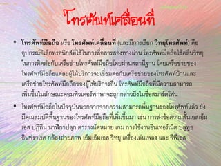 โทรศัพท์เคลื่อนที่
• โทรศัพท์มือถือ หรือ โทรศัพท์เคลื่อนที่ (และมีการเรียก วิทยุโทรศัพท์) คือ
อุปกรณ์อิเล็กทรอนิกส์ที่ใช้ในการสื่อสารสองทางผ่าน โทรศัพท์มือถือใช้คลื่นวิทยุ
ในการติดต่อกับเครือข่ายโทรศัพท์มือถือโดยผ่านสถานีฐาน โดยเครือข่ายของ
โทรศัพท์มือถือแต่ละผู้ให้บริการจะเชื่อมต่อกับเครือข่ายของโทรศัพท์บ้านและ
เครือข่ายโทรศัพท์มือถือของผู้ให้บริการอื่น โทรศัพท์มือถือที่มีความสามารถ
เพิ่มขึ้นในลักษณะคอมพิวเตอร์พกพาจะถูกกล่าวถึงในชื่อสมาร์ตโฟน
• โทรศัพท์มือถือในปัจจุบันนอกจากจากความสามารถพื้นฐานของโทรศัพท์แล้ว ยัง
มีคุณสมบัติพื้นฐานของโทรศัพท์มือถือที่เพิ่มขึ้นมา เช่น การส่งข้อความสั้นเอสเอ็ม
เอส ปฏิทิน นาฬิกาปลุก ตารางนัดหมาย เกม การใช้งานอินเทอร์เน็ต บลูทูธ
อินฟราเรด กล้องถ่ายภาพ เอ็มเอ็มเอส วิทยุ เครื่องเล่นเพลง และ จีพีเอส
 