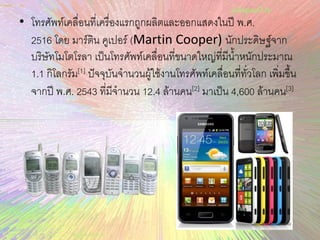 • โทรศัพท์เคลื่อนที่เครื่องแรกถูกผลิตและออกแสดงในปี พ.ศ.
2516 โดย มาร์ติน คูเปอร์ (Martin Cooper) นักประดิษฐ์จาก
บริษัทโมโตโรลา เป็นโทรศัพท์เคลื่อนที่ขนาดใหญ่ที่มีน้าหนักประมาณ
1.1 กิโลกรัม[1] ปัจจุบันจานวนผู้ใช้งานโทรศัพท์เคลื่อนที่ทั่วโลก เพิ่มขึ้น
จากปี พ.ศ. 2543 ที่มีจานวน 12.4 ล้านคน[2] มาเป็น 4,600 ล้านคน[3]
 