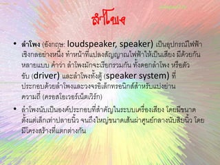 ลาโพง
• ลำโพง (อังกฤษ: loudspeaker, speaker) เป็นอุปกรณ์ไฟฟ้า
เชิงกลอย่างหนึ่ง ทาหน้าที่แปลงสัญญาณไฟฟ้าให้เป็นเสียง มีด้วยกัน
หลายแบบ คาว่า ลาโพงมักจะเรียกรวมกัน ทั้งดอกลาโพง หรือตัว
ขับ (driver) และลาโพงทั้งตู้ (speaker system) ที่
ประกอบด้วยลาโพงและวงจรอิเล็กทรอนิกส์สาหรับแบ่งย่าน
ความถี่ (ครอสโอเวอร์เน็ตเวิร์ก)
• ลาโพงนับเป็นองค์ประกอบที่สาคัญในระบบเครื่องเสียง โดยมีขนาด
ตั้งแต่เล็กเท่าปลายนิ้ว จนถึงใหญ่ขนาดเส้นผ่าศูนย์กลางนับสิบนิ้ว โดย
มีโครงสร้างที่แตกต่างกัน
 