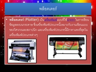 พล็อตเตอร์
• พล็อตเตอร์ (Plotter) เป็นเครื่องพิมพ์แบบที่ใช้ปากกาในการเขียน
ข้อมูลลงบนกระดาษ ซึ่งเครื่องพิมพ์ประเภทนี้เหมาะกับงานเขียนแบบ
ของวิศวกรและสถาปนิก และเครื่องพิมพ์ประเภทนี้มีราคาแพงที่สุดใน
เครื่องพิมพ์ประเภทต่างๆ
 