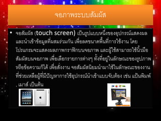 จอภาพระบบสัมผัส
• จอสัมผัส (touch screen) เป็นรูปแบบหนึ่งของอุปกรณ์แสดงผล
และนาเข้าข้อมูลที่ผสมร่วมกัน เพื่อลดขนาดพื้นที่การใช้งาน โดย
โปรแกรมจะแสดงผลภาพกราฟิกบนจอภาพ และผู้ใช้สามารถใช้นิ้วมือ
สัมผัสบนจอภาพ เพื่อเลือกรายการต่างๆ ทั้งที่อยู่ในลักษณะของรูปภาพ
หรือข้อความก็ได้ เพื่อสั่งงาน จอสัมผัสนิยมนามาใช้ในลักษณะของงาน
ที่ช่วยเหลือผู้ที่มีปัญหาการใช้อุปกรณ์นาเข้าแบบจับต้อง เช่น แป้นพิมพ์
, เมาส์ เป็นต้น
 