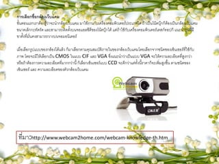 การเลือกซื้อกล้องเว็บแคม
ขั้นตอนแรกเราต้องรู้ว่าจะนากล้องเว็บแคม มาใช้งานกับเครื่องคอมพิวเตอร์ประเภทใด ถ้าเป็นโน้ตบุ๊กก็ต้องเป็นกล้องเว็บแคม
ขนาดเล็กกะทัดรัด และสามารถติดตั้งบนจอแอลซีดีของโน้ตบุ๊กได้ แต่ถ้าใช้กับเครื่องคอมพิวเตอร์เดสก์ทอปก็ แนะนารุ่นที่มี
ขาตั้งที่มั่นคงสามารถวางบนจอมอนิเตอร์
เมื่อเลือกรูปแบบของกล้องได้แล้ว ก็มาเลือกตามคุณสมบัติภายในของกล้องเว็บแคมโดยเลือกจากชนิดของเซ็นเซอร์ที่ใช้กับ
ภาพ โดยจะมีให้เลือกเป็น CMOS ในแบบ CIF และ VGA ซึ่งแนะนาว่าเป็นแบบ VGA จะให้ความละเอียดที่สูงกว่า
หรือถ้าต้องการความละเอียดที่มากกว่านี้ ก็เลือกเซ็นเซอร์แบบ CCD จะดีกว่าแต่ทั้งนี้ราคาก็จะเพิ่มสูงขึ้น ตามชนิดของ
เซ็นเซอร์ และ ความละเอียดของตัวกล้องเว็บแคม
ที่มา:http://www.webcam2home.com/webcam-knowledge-th.htm
 