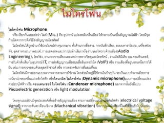 ไมโครโฟน Microphone
หรือ เรียกกันแบบย่อว่า ไมค์ (Mic.) คือ อุปกรณ์ แปลงพลังคลื่นเสียง ให้กลายเป็นคลื่นสัญญาณไฟฟ้า โดยมีจุด
กาเนิดจากการคิดวิธีส่งสัญญาณโทรศัพท์
ไมโครโฟนได้ถูกนามาใช้ประโยชน์ต่างๆมากมาย ทั้งด้านการสื่อสาร, การบันทึกเสียง, ระบบคาราโอเกะ, เครื่องช่วย
ฟัง, อุตสาหกรรมภาพยนต์, การแสดงสดและการบันทึกเสียง หรืองานของวิศวกรด้านเสียง(Audio
Engineering), โทรโข่ง, งานกระจายเสียงและแพร่ภาพทางวิทยุและโทรทัศน์ , งานมัลติมีเดีย บน คอมพิวเตอร์,
การรับคาสั่งเสียงในอุปกรณ์ IT, การส่งสัญญาณเสียงบนสื่ออินเทอร์เน็ต (VoIP) หรือ งานเสียงที่อยู่นอกเหนือการได้
ยิน เช่น การตรวจสอบด้วยอุลตร้าซาวด์ หรือ การตรวจจับการสั่นสะเทือน
ไมโครโฟนมีการออกแบบหลากหลายตามการใช้งาน โดยส่วนใหญ่ที่ใช้งานในปัจจุบัน จะเป็นแบบทางานด้วยการ
เหนี่ยวนาของคลื่นแม่เหล้กไฟฟ้า หรือไดนามิค ไมโครโฟน (Dynamic microphone)แบบการเปลี่ยนแปลง
ค่าประจุไฟฟ้า หรือ คอนเดนเซอร์ ไมโครโฟน (Condenser microphone) นอกจากนั้นยังมีแบบ
Piezoelectric generation หรือ light modulation
โดยทุกแบบล้วนมีจุดประสงค์เพื่อสร้างสัญญาณเสียง ตามการเปลี่ยนแปลงแรงดันไฟฟ้า (electrical voltage
signal) จากการสั่นสะเทือนเชิงกล (Machanical vibration) ซึ่งมาจากพลังเสียงที่ไมค์ได้รับเข้าไปนั่นเอง
 
