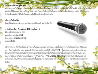 ไมโครโฟน Microphone
ความหมายของไมโครโฟน ไมโครโฟน คือ อุปกรณ์ที่เปลี่ยนเสียงเป็นสัญญาณไฟฟ้า การออกแบบไมโครโฟนที่ดี จะต้องสามารถเปลี่ยน
พลังเสียงได้ดี ตลอดย่านความถี่เสียง ซึ่งมีความจากัดมาก จึงมีเทคโนโลยีหลายอย่าง้กิดขึ้นเพื่อให้ได้สัญญาณสียง ที่ดีเหมือนต้น
กาเนิดเสียง ดังนั้น จึงมีไมโครโฟนหลายชนิดที่มีคุณลักษณะไม่เหมือนกัน
ชนิดของไมโครโฟน
ไมโครโฟนแบ่งตามชนิดของการใช้วัสดุอุปกรณ์นามาสร้างได้ 5 ชนิด คือ
1. ไมค์ไดนามิค ( Dynamic Microphon )
มีโครงสร้างประกอบด้วย ดังนี้
แม่เหล็กถาวร ( magnet )
ไดอะแฟรม ( Diaphragm )
ขดลวด ( Coil )
หลักการทางาน ดังนี้ คือ เมื่อเสียงมากระทบที่แผ่นไดอะแฟรมบางๆ จะเกิดการสั่นขึ้นผลจากการสั่นเพียงเล็กน้อยทาให้ขดลวด
เขย่า เกิดการเคลื่อนที่ผ่านสนามแม่เหล็กทาให้ขดลวดเกิดกระแสไฟฟ้า ( Current ) ขึ้นตามผลการสันของไดอะแฟรม แต
สัญญาณที่ได้จากไมโครโฟนเป็นขนาดความแรงเพียงเล็กน้อยเท่านั้น จึงต้องมีการขยายขึ้นเป็นพิเศษที่เครื่องขยายเสียง โดย
วงจรขยายสัญญาณไมโครโฟนเท่านั้น เรียกว่า ปรีไมโครโฟน ( Pre Microphone ) ไมโครโฟนชนิดนี้ มีอิมพิแดนซ์ 600
โอห์มมีความไวในทิศทางด้านหน้าและในรัศมีสั้นๆ ประมาณ 4 เซนติเมตร จนบางทีเรียกว่าไมค์ร้อง เหมาะสาหรับการแสดงการ
ขับร้อง
 
