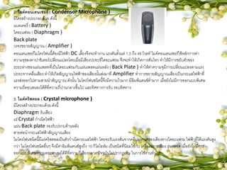 2. ไมค์คอนเดนเซอร์ ( Condensor Microphone )
มีโครสร้างประกอบด้วย ดังนี้
แบตเตอรี่ ( Battery )
ไดอะแฟรม ( Diaphragm )
Back plate
วงจรขยายสัญญาณ ( Amplifier )
คอนเดนเซอร์ไมโครโฟนนี้ต้องมีไฟฟ้า DC เลี้ยงจึงจะทางาน แรงดันตั้งแต่ 1.5 ถึง 48 โวลท์ ไมค์คอนเดนเซอร์ใช้หลักการค่า
ความจุของคาปาซิเตอร์เปลี่ยนแปลงโดยเมื่อมีเสียงปะทะที่ไดอะแฟรม จึงจะทาให้เกิดการสั่นไหว ทาให้มีการขยับตัวของ
ระยะห่างชองแผ่นเพลทที่เป็นไดอะแฟรมกับแผ่นเพลทแผ่นหลัง ( Back Plate ) ทาให้ค่าความจุมีการเปลี่ยนแปลงตามแรง
ปะทะจากคลื่นเสียง ทาให้เกิดสัญญาณไฟฟ้าของเสียงนั้นส่งมาที Amplifier ทาการขยายสัญญาณเสียงเป็นกระแสไฟฟ้าที่
แรงส่งออกไปตามสายนาสัญญาณ ดังนั้น ไมโครโฟนชนิดนี้จึงมีความไวมาก มีอิมพิแดนซ์ต่ามาก เมื่อยังไม่มีการออกแบบพิเศษ
ความถี่ตอบสนองได้ดีที่ความถี่ปานกลางขึ้นไป และทิศทางการรับ รอบทิศทาง
3. ไมค์คริสตอล ( Crystal microphone )
มีโครงสร้างประกอบด้วย ดังนี้
Diaphragm รับเสียง
แร่ Crystal กาเนิดไฟฟ้า
แผ่น Back plate รองรับปรกบด้านหลัง
สายต่อนากระแสไฟฟ้าสัญญาณเสียง
ไมโครโฟนชนิดนี้มีแร่คริสตอลเป็นตัวกาเนิดกระแสไฟฟ้า โดยจะรับแรงสั่นจากคลื่นอากาศของเสียงทางไดอะแฟรม ไฟฟ้าที่ได้แรงดันสูง
กว่า ไมโครโฟนชนิดอื่นๆ จึงมีค่าอิมพิแดนซ์สูงถึง 10 กิโลโอห์ม เป็นชนิดที่นิยมใช้กับ เครื่องขยายเสียง รุ่นหลอด เมื่อยังไม่มีการ
ออกแบบพิเศษความตอบสนองได้ดีที่ความถี่เสียงกลาง ปัจจุบันไม่ปรากฎเห็น ในการใช้งานทั่วไป
 