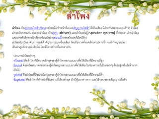 ลาโพง เป็นอุปกรณ์ไฟฟ้าเชิงกลอย่างหนึ่ง ทาหน้าที่แปลงสัญญาณไฟฟ้าให้เป็นเสียง มีด้วยกันหลายแบบ คาว่า ลาโพง
มักจะเรียกรวมกัน ทั้งดอกลาโพง หรือตัวขับ (driver) และลาโพงทั้งตู้ (speaker system) ที่ประกอบด้วยลาโพง
และวงจรอิเล็กทรอนิกส์สาหรับแบ่งย่านความถี่ (ครอสโอเวอร์เน็ตเวิร์ก)
ลาโพงนับเป็นองค์ประกอบที่สาคัญในระบบเครื่องเสียง โดยมีขนาดตั้งแต่เล็กเท่าปลายนิ้ว จนถึงใหญ่ขนาด
เส้นผ่าศูนย์กลางนับสิบนิ้ว โดยมีโครงสร้างที่แตกต่างกัน
ประเภทลาโพงต่างๆ
ทวีทเตอร์ คือลาโพงที่มีขนาดเล็กสุดของตู้ลาโพงออกแบบมาเพื่อให้เสียงที่มีความถี่สูง
มิดเรนจ์ คือลาโพงขนาดกลางของตู้ลาโพงถูกออกแบบมาเพื่อให้เสียงในช่วงความถี่เป็นกลางๆ คือไม่สูงหรือไม่ต่ามาก
เกินไป
วูฟเฟอร์ คือลาโพงที่มีขนาดใหญ่สุดของตู้ลาโพงออกแบบมาเพื่อให้เสียงที่มีความถี่ต่า
ซับวูฟเฟอร์ คือลาโพงที่ทาหน้าที่ขับความถี่เสียงต่าสุด มักมีตู้แยกต่างหาก และใช้วงจรขยายสัญญาณในตัว
 