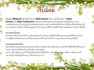 เว็บแคม (Webcam) หรือ ชื่อเรียกเต็มๆว่า Web Camera แต่ในบางครั้งก็มีคนเรียกว่า Video
Camera หรือ Video Conference ก็แล้วแค่ความเข้าใจแต่ละคน เว็บแคมเป็นอุปกรณ์อินพุตที่ สามารถจับ
ภาพเคลื่อนไหวของเราไปปรากฏในหน้าจอมอนิเตอร์ และสามารถส่งภาพเคลื่อนไหวนี้ผ่านระบบเครือข่ายเพื่อให้คนอีกฟากหนึ่ง
สามารถเห็นตัวเราเคลื่อนไหว ได้เหมือนอยู่ต่อหน้า ถือว่าเป็นอุปกรณ์ที่มีประโยชน์อีกตัวหนึ่ง และเริ่มมีความจาเป็นมากขึ้นเรื่อยๆ
ประเภทของเว็บแคม
อุปกรณ์อย่างกล้องเว็บแคมไม่ใช่ว่าจะเหมือนกันหมดทุกตัว แต่ละรุ่น แต่ละยี่ห้อจะมีลักษณะและคุณสมบัติที่แตกต่างกันไป
ตามแต่ผู้ผลิตจะคิดค้นและออกแบมาให้เหมาะสมกับการใช้งานอย่างไร ซึ่งสามารถแบบประเภทของเว็บแคมได้ดังนี้
แบ่งตามรูปทรงของกล้อง
โดยปกติกล้องเว็บแคมส่วนใหญ่จะเป็นทรงกลม เนื่องจากเป็นรูปทรงต้นแบบที่ทากันมานานและก็ทาให้รู้ได้ทันทีว่านี้คืออุปกรณ์
เว็บแคม แต่ไม่จาเป็นที่กล้องเว็บแคมต้องเป็นทรงกลมเสมอไป
เพราะบางครั้ง กล้องเว็บแคม ก็จาเป็นต้องมีรูปทรงอื่นๆ เพื่อให้เข้ากับการใช้งานในบางลักษณะ ดังนั้น การเลือกรูปทรงให้
เหมาะสมนั้น ก็จะขึ้นอยู่กับลักษณะการใช้งานของเรามากกว่า
 