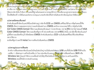 แบ่งตามประเภทของขาตั้งกล้อง
โดยส่วนใหญ่ลักษณะของฐานตั้งกล้องจะเป็นแบบตั้งพื้นเสียส่วนใหญ่ โดยแบบแรก คือแบบมีขาสาหรับวางบนพื้น อาจจะมีขา 3
ขา หรือ 4 ขา ก็แล้วแต่การออกแบบ แต่ฐานแบบ 3 ขา จะมี ปัญหาตรงที่ วางแล้วยังไม่มั่นคงดีนัก และไม่สามารถหมุนตัวกล้อง
ได้สะดวกนัด ดังนั้น ถ้าต้องการเว็บแคมที่มีฐานมั่นคงและสามารถหมุนได้ง่ายๆ ก็ต้องเลือกแบบฐานทรงกลมขนาดใหญ่ ซึ่งแบบ
นี้จะมีข้อดีตรงที่ วางได้มั่นคงและยังสามารถหมุนแกน ของตัวกล้องได้ไม่จาเป็นต้องยกตัวกล้องหมุนไปมาให้เสียเวลา
แบ่งตามชนิดของเซ็นเซอร์
สาหรับเซ็นเซอร์ที่กล้องเว็บแคมใช้นั้นจะมีหลักๆอยู่ 2 ชนิด คือ CCD และ CMOS แต่ที่นิยมใช้กันมากที่สุดในตอนนี้ก็คือ
CMOS เนื่องจากเหตุผลหลายๆประการและตัวเซ็นเซอร์ แบบ CMOS เองก็สามารถแบบออกได้ถึง 2 ชนิดด้วยกันคือ
CLF Color CMOS Censor ที่มีความละเอียดของพิกเซลแค่ 110,000 พิกเซล ( 367 x 291 ) เท่านั้น ในขณะที่ VGA
Color CMOS Censor ให้ความละเอียดที่สูงกว่าที่ 350,000พิกเซล ( 655 x 493 ) ดังนั้น เวลาเลือกซื้อกล้องเว็บแคมก็
ดูได้ทั้งความละเอียดที่ระบุไว้ หรือชนิดของ CMOS สาหรับเซ็นเซอร์แบบ CCD จะเป็นเซ็นเซอร์ที่นิยมใช้ในกล้องดิจิตอล
เพราะให้ความ
ละเอียดที่สูงกว่าและก็มี noise ไม่มากเหมือนกับเซ็นเซอร์แบบ CMOS
แบ่งตามรูปแบบการเชื่อมต่อ
สาหรับการเชื่อมต่อของกล้องเว็บแคมในปัจจุบันส่วนใหญ่ จะเป็นอินเทอร์เฟซแบบ USB แทบทั้งสิ้นโดย USB ที่ใช้ก็จะเป็น
เวอร์ชัน 1.1 เสียส่วนมาก แต่ก็จะมีเวอร์ชัน 2.0 ในบางรุ่นกล้องเว็บแคมแบบไร้สายจะใช้การเชื่อมต่อในแบบ WiFi หรือ
Wireless lan นั่นเองทาให้สามารถเคลื่อนย้ายไปได้ทุกที่โดยไม่ต้องคานึงถึงสายให้วุ่นวาย แต่เว็บแคมที่เป็น
Wireless ตอนนี้ก็ยังมีราคาค่อนข้างแพงอยู่
 