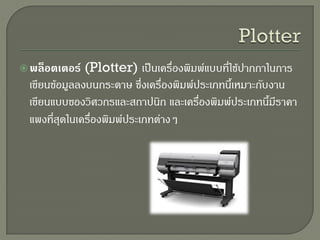 พล็อตเตอร์ (Plotter) เป็นเครื่องพิมพ์แบบที่ใช้ปากกาในการ
เขียนข้อมูลลงบนกระดาษ ซึ่งเครื่องพิมพ์ประเภทนี้เหมาะกับงาน
เขียนแบบของวิศวกรและสถาปนิก และเครื่องพิมพ์ประเภทนี้มีราคา
แพงที่สุดในเครื่องพิมพ์ประเภทต่างๆ
 
