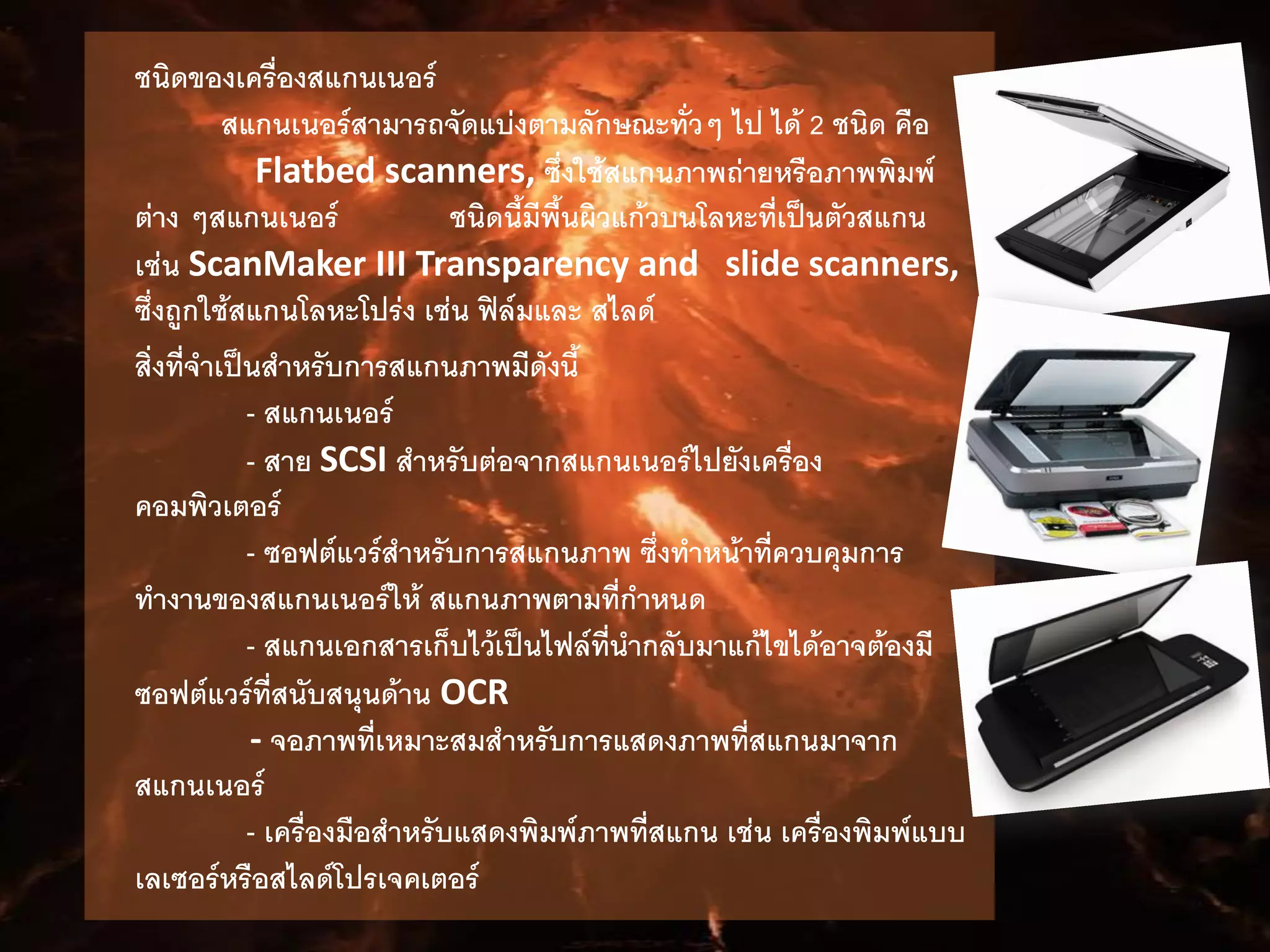 ชนิดของเครื่องสแกนเนอร์
สแกนเนอร์สามารถจัดแบ่งตามลักษณะทั่วๆ ไป ได้ 2 ชนิด คือ
Flatbed scanners, ซึ่งใช้สแกนภาพถ่ายหรือภาพพิมพ์
ต่าง ๆสแกนเนอร์ ชนิดนี้มีพื้นผิวแก้วบนโลหะที่เป็นตัวสแกน
เช่น ScanMaker III Transparency and slide scanners,
ซึ่งถูกใช้สแกนโลหะโปร่ง เช่น ฟิล์มและ สไลด์
สิ่งที่จาเป็นสาหรับการสแกนภาพมีดังนี้
- สแกนเนอร์
- สาย SCSI สาหรับต่อจากสแกนเนอร์ไปยังเครื่อง
คอมพิวเตอร์
- ซอฟต์แวร์สาหรับการสแกนภาพ ซึ่งทาหน้าที่ควบคุมการ
ทางานของสแกนเนอร์ให้ สแกนภาพตามที่กาหนด
- สแกนเอกสารเก็บไว้เป็นไฟล์ที่นากลับมาแก้ไขได้อาจต้องมี
ซอฟต์แวร์ที่สนับสนุนด้าน OCR
- จอภาพที่เหมาะสมสาหรับการแสดงภาพที่สแกนมาจาก
สแกนเนอร์
- เครื่องมือสาหรับแสดงพิมพ์ภาพที่สแกน เช่น เครื่องพิมพ์แบบ
เลเซอร์หรือสไลด์โปรเจคเตอร์
 