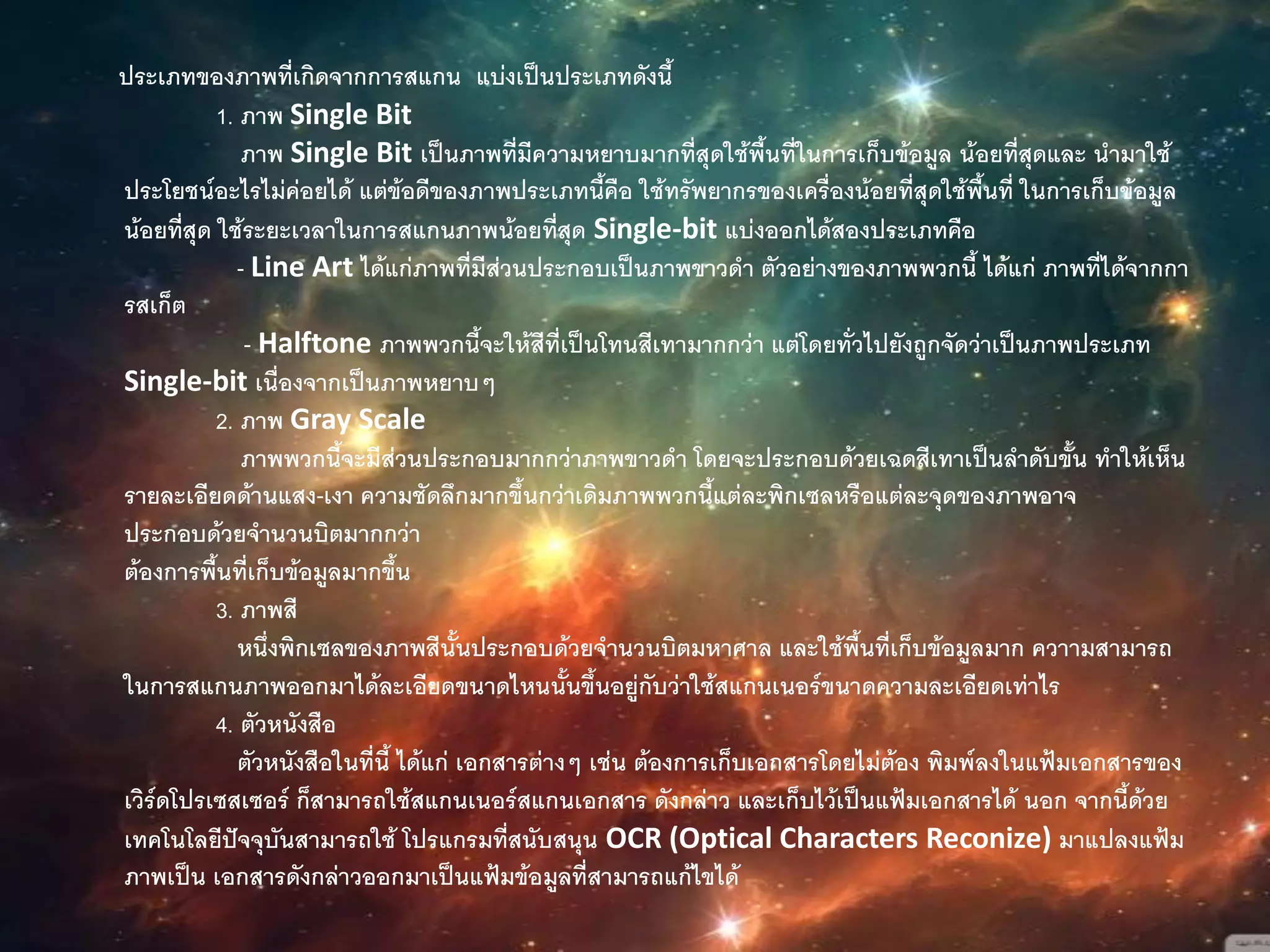ประเภทของภาพที่เกิดจากการสแกน แบ่งเป็นประเภทดังนี้
1. ภาพ Single Bit
ภาพ Single Bit เป็นภาพที่มีความหยาบมากที่สุดใช้พื้นที่ในการเก็บข้อมูล น้อยที่สุดและ นามาใช้
ประโยชน์อะไรไม่ค่อยได้ แต่ข้อดีของภาพประเภทนี้คือ ใช้ทรัพยากรของเครื่องน้อยที่สุดใช้พื้นที่ ในการเก็บข้อมูล
น้อยที่สุด ใช้ระยะเวลาในการสแกนภาพน้อยที่สุด Single-bit แบ่งออกได้สองประเภทคือ
- Line Art ได้แก่ภาพที่มีส่วนประกอบเป็นภาพขาวดา ตัวอย่างของภาพพวกนี้ ได้แก่ ภาพที่ได้จากกา
รสเก็ต
- Halftone ภาพพวกนี้จะให้สีที่เป็นโทนสีเทามากกว่า แต่โดยทั่วไปยังถูกจัดว่าเป็นภาพประเภท
Single-bit เนื่องจากเป็นภาพหยาบๆ
2. ภาพ Gray Scale
ภาพพวกนี้จะมีส่วนประกอบมากกว่าภาพขาวดา โดยจะประกอบด้วยเฉดสีเทาเป็นลาดับขั้น ทาให้เห็น
รายละเอียดด้านแสง-เงา ความชัดลึกมากขึ้นกว่าเดิมภาพพวกนี้แต่ละพิกเซลหรือแต่ละจุดของภาพอาจ
ประกอบด้วยจานวนบิตมากกว่า
ต้องการพื้นที่เก็บข้อมูลมากขึ้น
3. ภาพสี
หนึ่งพิกเซลของภาพสีนั้นประกอบด้วยจานวนบิตมหาศาล และใช้พื้นที่เก็บข้อมูลมาก ควาามสามารถ
ในการสแกนภาพออกมาได้ละเอียดขนาดไหนนั้นขึ้นอยู่กับว่าใช้สแกนเนอร์ขนาดความละเอียดเท่าไร
4. ตัวหนังสือ
ตัวหนังสือในที่นี้ ได้แก่ เอกสารต่างๆ เช่น ต้องการเก็บเอกสารโดยไม่ต้อง พิมพ์ลงในแฟ้มเอกสารของ
เวิร์ดโปรเซสเซอร์ ก็สามารถใช้สแกนเนอร์สแกนเอกสาร ดังกล่าว และเก็บไว้เป็นแฟ้มเอกสารได้ นอก จากนี้ด้วย
เทคโนโลยีปัจจุบันสามารถใช้ โปรแกรมที่สนับสนุน OCR (Optical Characters Reconize) มาแปลงแฟ้ม
ภาพเป็น เอกสารดังกล่าวออกมาเป็นแฟ้มข้อมูลที่สามารถแก้ไขได้
 
