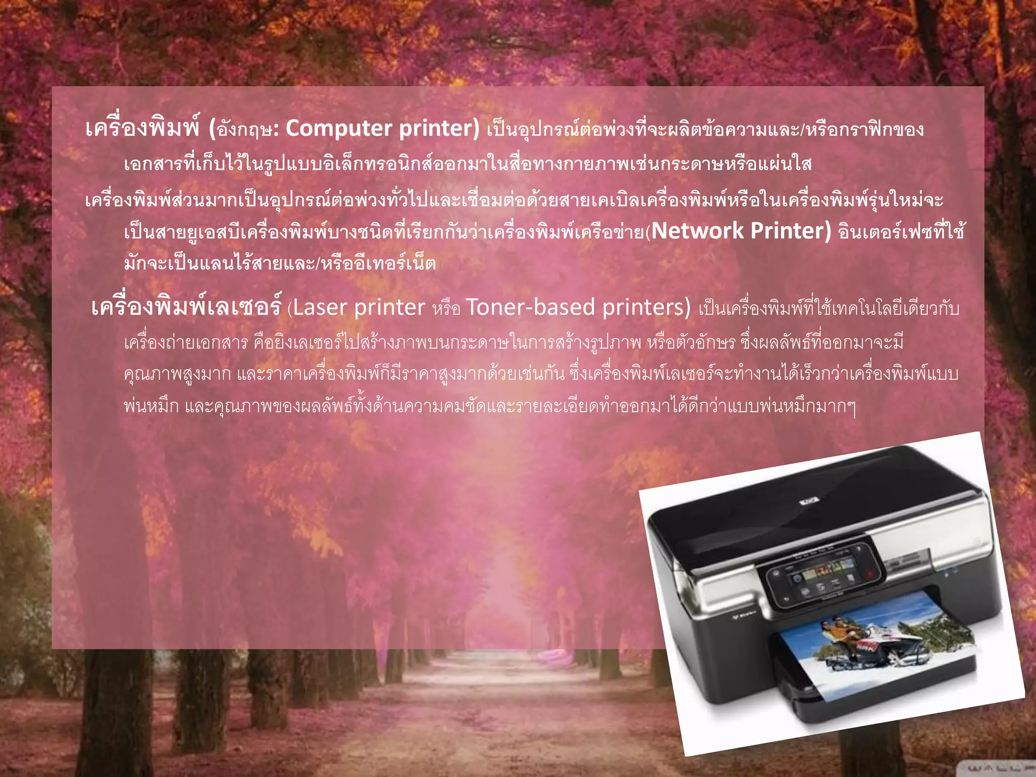เครื่องพิมพ์ (อังกฤษ: Computer printer) เป็นอุปกรณ์ต่อพ่วงที่จะผลิตข้อความและ/หรือกราฟิกของ
เอกสารที่เก็บไว้ในรูปแบบอิเล็กทรอนิกส์ออกมาในสื่อทางกายภาพเช่นกระดาษหรือแผ่นใส
เครื่องพิมพ์ส่วนมากเป็นอุปกรณ์ต่อพ่วงทั่วไปและเชื่อมต่อด้วยสายเคเบิลเครื่องพิมพ์หรือในเครื่องพิมพ์รุ่นใหม่จะ
เป็นสายยูเอสบีเครื่องพิมพ์บางชนิดที่เรียกกันว่าเครื่องพิมพ์เครือข่าย(Network Printer) อินเตอร์เฟซที่ใช้
มักจะเป็นแลนไร้สายและ/หรืออีเทอร์เน็ต
เครื่องพิมพ์เลเซอร์(Laser printer หรือ Toner-based printers) เป็นเครื่องพิมพ์ที่ใช้เทคโนโลยีเดียวกับ
เครื่องถ่ายเอกสาร คือยิงเลเซอร์ไปสร้างภาพบนกระดาษในการสร้างรูปภาพ หรือตัวอักษร ซึ่งผลลัพธ์ที่ออกมาจะมี
คุณภาพสูงมาก และราคาเครื่องพิมพ์ก็มีราคาสูงมากด้วยเช่นกัน ซึ่งเครื่องพิมพ์เลเซอร์จะทางานได้เร็วกว่าเครื่องพิมพ์แบบ
พ่นหมึก และคุณภาพของผลลัพธ์ทั้งด้านความคมชัดและรายละเอียดทาออกมาได้ดีกว่าแบบพ่นหมึกมากๆ
 