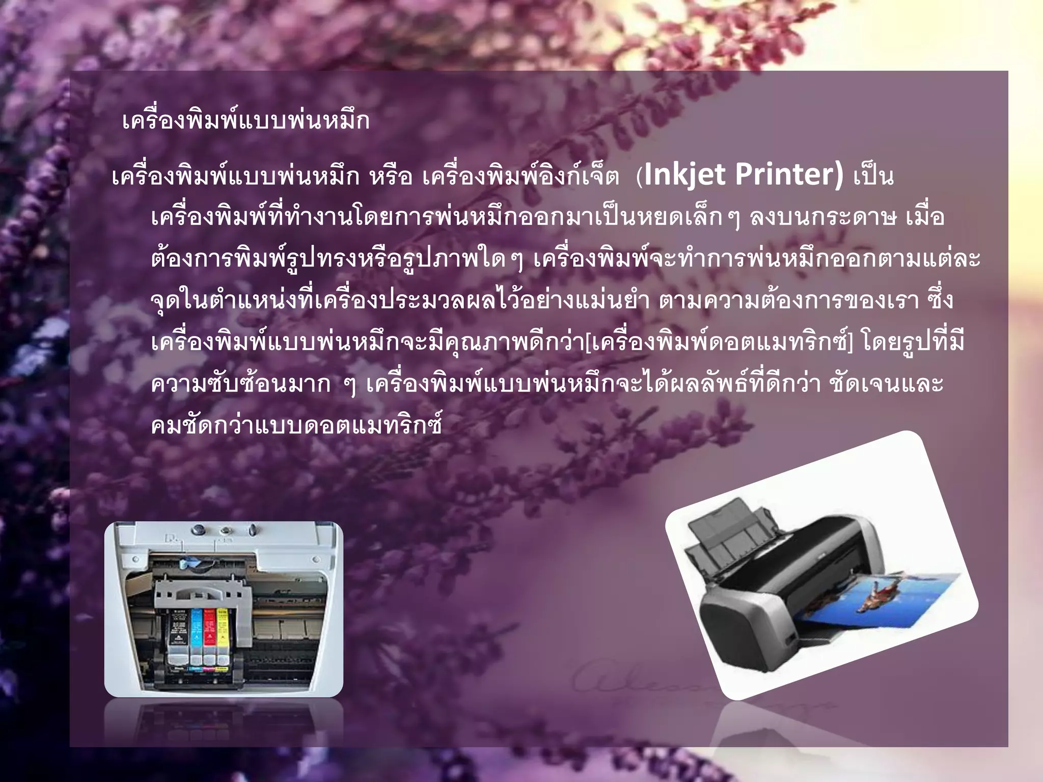 เครื่องพิมพ์แบบพ่นหมึก
เครื่องพิมพ์แบบพ่นหมึก หรือ เครื่องพิมพ์อิงก์เจ็ต (Inkjet Printer) เป็น
เครื่องพิมพ์ที่ทางานโดยการพ่นหมึกออกมาเป็นหยดเล็กๆ ลงบนกระดาษ เมื่อ
ต้องการพิมพ์รูปทรงหรือรูปภาพใดๆ เครื่องพิมพ์จะทาการพ่นหมึกออกตามแต่ละ
จุดในตาแหน่งที่เครื่องประมวลผลไว้อย่างแม่นยา ตามความต้องการของเรา ซึ่ง
เครื่องพิมพ์แบบพ่นหมึกจะมีคุณภาพดีกว่า[เครื่องพิมพ์ดอตแมทริกซ์] โดยรูปที่มี
ความซับซ้อนมาก ๆ เครื่องพิมพ์แบบพ่นหมึกจะได้ผลลัพธ์ที่ดีกว่า ชัดเจนและ
คมชัดกว่าแบบดอตแมทริกซ์
 