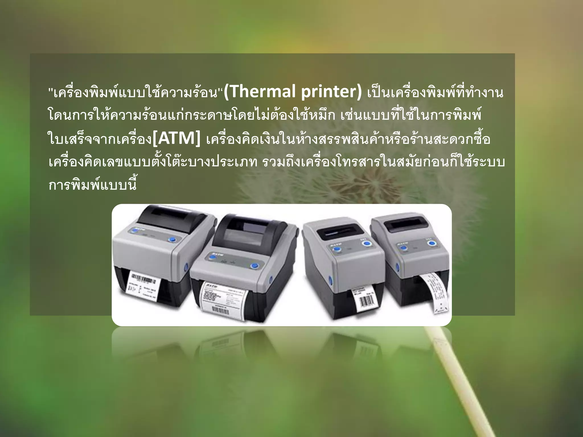 ''เครื่องพิมพ์แบบใช้ความร้อน'‘(Thermal printer) เป็นเครื่องพิมพ์ที่ทางาน
โดนการให้ความร้อนแก่กระดาษโดยไม่ต้องใช้หมึก เช่นแบบที่ใช้ในการพิมพ์
ใบเสร็จจากเครื่อง[ATM] เครื่องคิดเงินในห้างสรรพสินค้าหรือร้านสะดวกซื้อ
เครื่องคิดเลขแบบตั้งโต๊ะบางประเภท รวมถึงเครื่องโทรสารในสมัยก่อนก็ใช้ระบบ
การพิมพ์แบบนี้
 