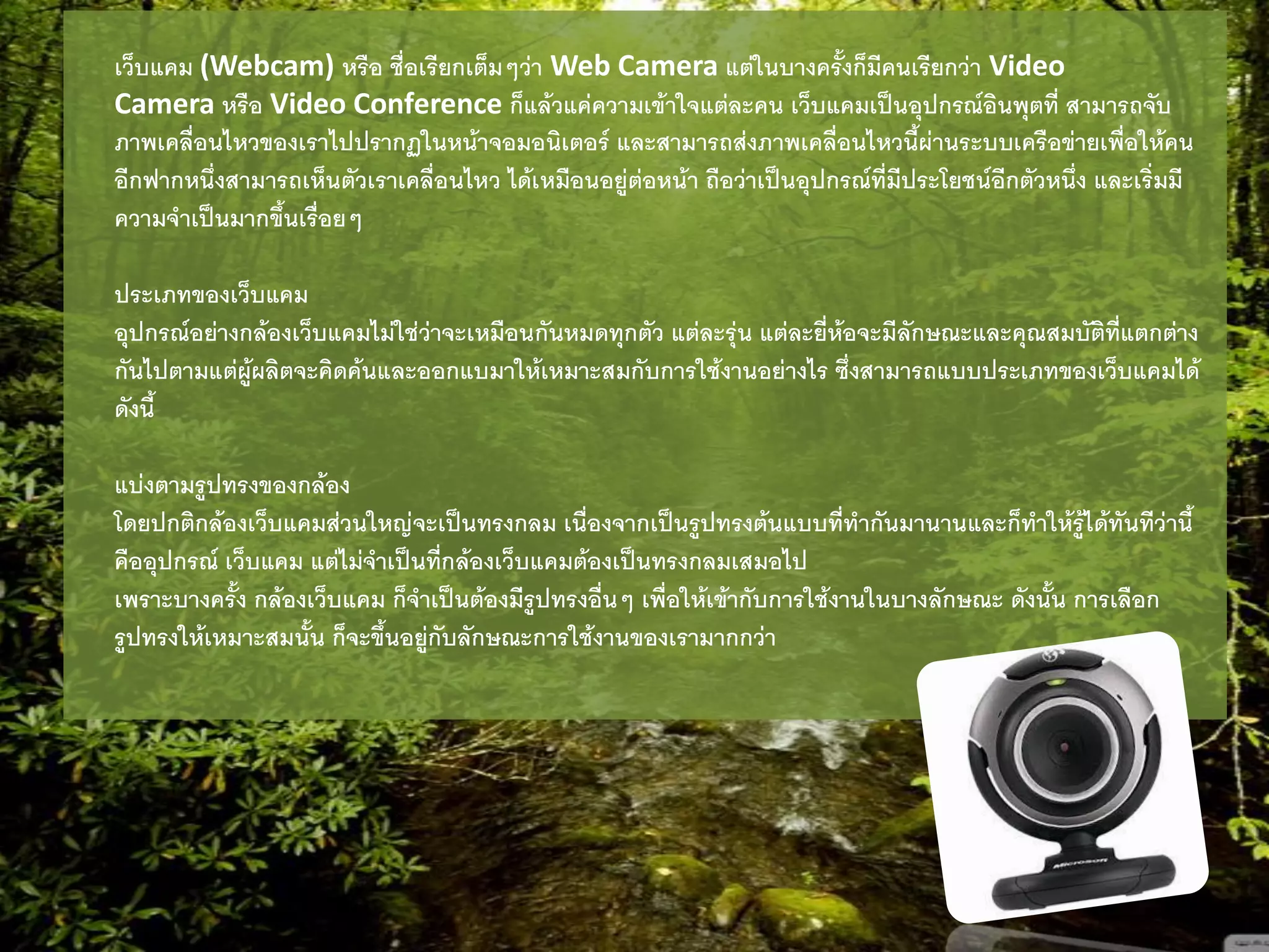เว็บแคม (Webcam) หรือ ชื่อเรียกเต็มๆว่า Web Camera แต่ในบางครั้งก็มีคนเรียกว่า Video
Camera หรือ Video Conference ก็แล้วแค่ความเข้าใจแต่ละคน เว็บแคมเป็นอุปกรณ์อินพุตที่ สามารถจับ
ภาพเคลื่อนไหวของเราไปปรากฏในหน้าจอมอนิเตอร์ และสามารถส่งภาพเคลื่อนไหวนี้ผ่านระบบเครือข่ายเพื่อให้คน
อีกฟากหนึ่งสามารถเห็นตัวเราเคลื่อนไหว ได้เหมือนอยู่ต่อหน้า ถือว่าเป็นอุปกรณ์ที่มีประโยชน์อีกตัวหนึ่ง และเริ่มมี
ความจาเป็นมากขึ้นเรื่อยๆ
ประเภทของเว็บแคม
อุปกรณ์อย่างกล้องเว็บแคมไม่ใช่ว่าจะเหมือนกันหมดทุกตัว แต่ละรุ่น แต่ละยี่ห้อจะมีลักษณะและคุณสมบัติที่แตกต่าง
กันไปตามแต่ผู้ผลิตจะคิดค้นและออกแบมาให้เหมาะสมกับการใช้งานอย่างไร ซึ่งสามารถแบบประเภทของเว็บแคมได้
ดังนี้
แบ่งตามรูปทรงของกล้อง
โดยปกติกล้องเว็บแคมส่วนใหญ่จะเป็นทรงกลม เนื่องจากเป็นรูปทรงต้นแบบที่ทากันมานานและก็ทาให้รู้ได้ทันทีว่านี้
คืออุปกรณ์ เว็บแคม แต่ไม่จาเป็นที่กล้องเว็บแคมต้องเป็นทรงกลมเสมอไป
เพราะบางครั้ง กล้องเว็บแคม ก็จาเป็นต้องมีรูปทรงอื่นๆ เพื่อให้เข้ากับการใช้งานในบางลักษณะ ดังนั้น การเลือก
รูปทรงให้เหมาะสมนั้น ก็จะขึ้นอยู่กับลักษณะการใช้งานของเรามากกว่า
 