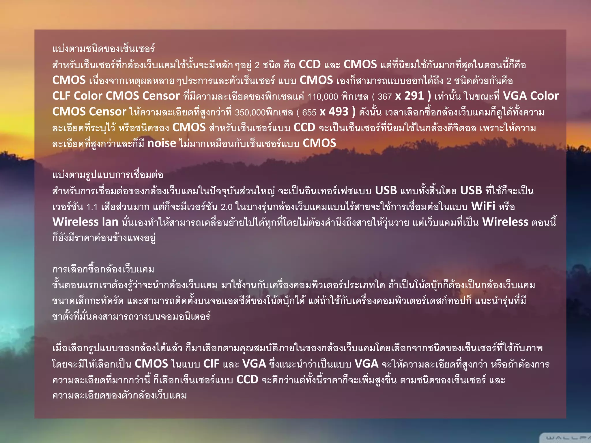 แบ่งตามชนิดของเซ็นเซอร์
สาหรับเซ็นเซอร์ที่กล้องเว็บแคมใช้นั้นจะมีหลักๆอยู่ 2 ชนิด คือ CCD และ CMOS แต่ที่นิยมใช้กันมากที่สุดในตอนนี้ก็คือ
CMOS เนื่องจากเหตุผลหลายๆประการและตัวเซ็นเซอร์ แบบ CMOS เองก็สามารถแบบออกได้ถึง 2 ชนิดด้วยกันคือ
CLF Color CMOS Censor ที่มีความละเอียดของพิกเซลแค่ 110,000 พิกเซล ( 367 x 291 ) เท่านั้น ในขณะที่ VGA Color
CMOS Censor ให้ความละเอียดที่สูงกว่าที่ 350,000พิกเซล ( 655 x 493 ) ดังนั้น เวลาเลือกซื้อกล้องเว็บแคมก็ดูได้ทั้งความ
ละเอียดที่ระบุไว้ หรือชนิดของ CMOS สาหรับเซ็นเซอร์แบบ CCD จะเป็นเซ็นเซอร์ที่นิยมใช้ในกล้องดิจิตอล เพราะให้ความ
ละเอียดที่สูงกว่าและก็มี noise ไม่มากเหมือนกับเซ็นเซอร์แบบ CMOS
แบ่งตามรูปแบบการเชื่อมต่อ
สาหรับการเชื่อมต่อของกล้องเว็บแคมในปัจจุบันส่วนใหญ่ จะเป็นอินเทอร์เฟซแบบ USB แทบทั้งสิ้นโดย USB ที่ใช้ก็จะเป็น
เวอร์ชัน 1.1 เสียส่วนมาก แต่ก็จะมีเวอร์ชัน 2.0 ในบางรุ่นกล้องเว็บแคมแบบไร้สายจะใช้การเชื่อมต่อในแบบ WiFi หรือ
Wireless lan นั่นเองทาให้สามารถเคลื่อนย้ายไปได้ทุกที่โดยไม่ต้องคานึงถึงสายให้วุ่นวาย แต่เว็บแคมที่เป็น Wireless ตอนนี้
ก็ยังมีราคาค่อนข้างแพงอยู่
การเลือกซื้อกล้องเว็บแคม
ขั้นตอนแรกเราต้องรู้ว่าจะนากล้องเว็บแคม มาใช้งานกับเครื่องคอมพิวเตอร์ประเภทใด ถ้าเป็นโน้ตบุ๊กก็ต้องเป็นกล้องเว็บแคม
ขนาดเล็กกะทัดรัด และสามารถติดตั้งบนจอแอลซีดีของโน้ตบุ๊กได้ แต่ถ้าใช้กับเครื่องคอมพิวเตอร์เดสก์ทอปก็ แนะนารุ่นที่มี
ขาตั้งที่มั่นคงสามารถวางบนจอมอนิเตอร์
เมื่อเลือกรูปแบบของกล้องได้แล้ว ก็มาเลือกตามคุณสมบัติภายในของกล้องเว็บแคมโดยเลือกจากชนิดของเซ็นเซอร์ที่ใช้กับภาพ
โดยจะมีให้เลือกเป็น CMOS ในแบบ CIF และ VGA ซึ่งแนะนาว่าเป็นแบบ VGA จะให้ความละเอียดที่สูงกว่า หรือถ้าต้องการ
ความละเอียดที่มากกว่านี้ ก็เลือกเซ็นเซอร์แบบ CCD จะดีกว่าแต่ทั้งนี้ราคาก็จะเพิ่มสูงขึ้น ตามชนิดของเซ็นเซอร์ และ
ความละเอียดของตัวกล้องเว็บแคม
 