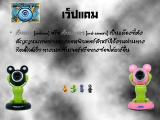 เว็ปแคม
• เว็บแคม (webcam) หรือ เว็บแคเมรา (web camera) เป็นกล้องที่ส่ง
สัญญาณภาพผ่านทางคอมพิวเตอร์สาหรับใช้งานผ่านทาง
เวิลด์ไวด์เว็บ ทางเมสเซนเจอร์หรือทางซอฟต์แวร์อื่น
 