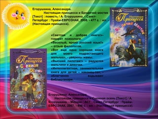 Егорушкина, Александра.
Настоящая принцесса и Бродячий мостик
[Текст] : повесть / А. Егорушкина. - Санкт-
Петербург : Прайм-ЕВРОЗНАК, 2008. - 477 с. : ил. -
(Настоящая принцесса).
«Светлая и добрая книга!»-
говорят психологи.
«Веселый, яркий русский язык!»
– отзыв филологов.
«Вот еще одна хорошая книга
для моего подрастающего
малыша», - уверены мамы.
«Высший пилотаж!» – радуются
мальчики и девочки.
«Интеллигентная, занимательная
книга для детей – наконец-то», -
облегченно вздыхают
библиотекари.
Егорушкина, Александра.
Настоящая принцесса и Снежная осень [Текст] / А.
Егорушкина. - Москва : АСТ ; Санкт-Петербург : Прайм-
ЕВРОЗНАК, 2007. - 448 с. : ил. - (Настоящая принцесса).
 