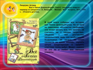 Линдгрен, Астрид.
Все о Пеппи Длинныйчулок [Текст] : сказочные повести :
перевод со шведского / А. Линдгрен. - Москва : АСТ : Астрель, 2011. - 478
с. - (Планета детства).
В этой книге собраны все истории
про Пеппи Длинныйчулок. Ни от кого
не зависимая, абсолютно свободная,
она может делать все, что захочет, не
считаясь ни с какими запретами.
Общение с ней доставляет
удовольствие, ведь она необычайная
выдумщица, ей ничего не стоит
пронести на руках лошадь, скупить
целую кондитерскую и одарить
сластями толпу ребят. Может, именно
за это ее и любят все малыши
планеты.
 