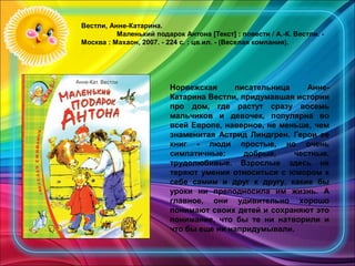 Вестли, Анне-Катарина.
Маленький подарок Антона [Текст] : повести / А.-К. Вестли. -
Москва : Махаон, 2007. - 224 с. : цв.ил. - (Веселая компания).
 
Норвежская писательница Анне-
Катарина Вестли, придумавшая истории
про дом, где растут сразу восемь
мальчиков и девочек, популярна во
всей Европе, наверное, не меньше, чем
знаменитая Астрид Линдгрен. Герои ее
книг - люди простые, но очень
симпатичные: добрые, честные,
трудолюбивые. Взрослые здесь не
теряют умения относиться с юмором к
себе самим и друг к другу, какие бы
уроки ни преподносила им жизнь. А
главное, они удивительно хорошо
понимают своих детей и сохраняют это
понимание, что бы те ни натворили и
что бы еще ни напридумывали.
 