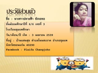 ประวัติส่วนตัว
ชื่อ : นางสาวปลายฟ้ า ชังจอหอ
ชั้นมัธยมศึกษาปีที่ 6/6 เลขที่ 3
โรงเรียนชุมแพศึกษา
วัน/เดือน/ปี เกิด : 3 เมษายน 2539
ที่อยู่ : บ้านแสนสุข ตาบลโนนสะอาด อาเภอชุมแพ
จังหวัดขอนแก่น 40290
Facebook : Plaifa Changjoho
 
