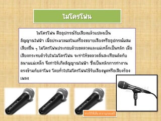 ไมโครโฟน
ไมโครโฟน คืออุปกรณ์รับเสียงแล้วแปลงเป็น
สัญญาณไฟฟ้า เพื่อประมวลผลในเครื่องขยายเสียงหรืออุปกรณ์ผสม
เสียงอื่น ๆ ไมโครโฟนประกอบด้วยขดลวดและแม่เหล็กเป็นหลัก เมื่อ
เสียงกระทบตัวรับในไมโครโฟน จะทาให้ขดลวดสั่นสะเทือนตัดกับ
สนามแม่เหล็ก จึงทาให้เกิดสัญญาณไฟฟ้า ซึ่งเป็นหลักการทางาน
ตรงข้ามกับลาโพง โดยทั่วไปไมโครโฟนใช้รับเสียงพูดหรือเสียงร้อง
เพลง
จากวิกิพีเดีย สารานุกรมเสรี
 