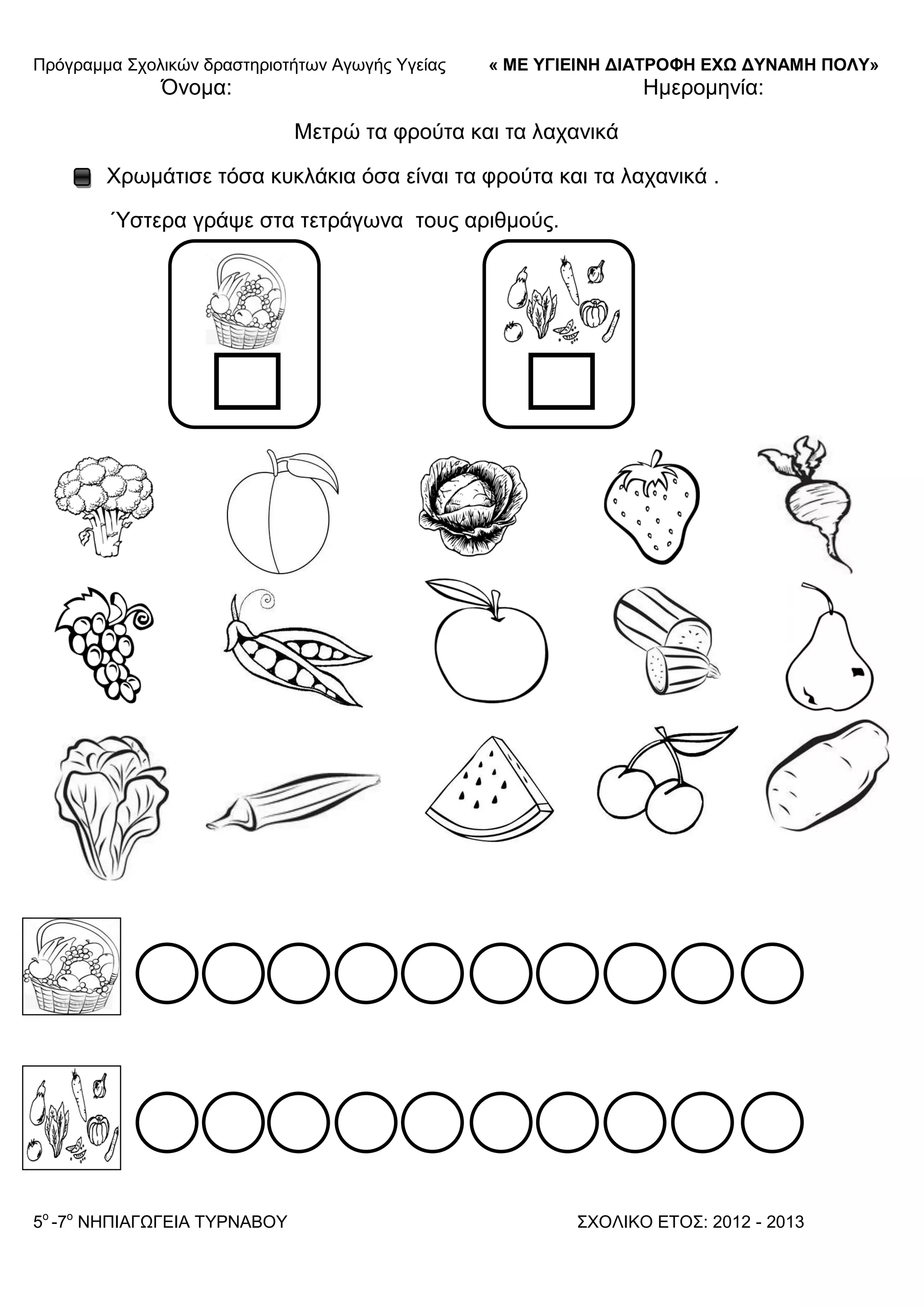 Πξόγξακκα ΢ρνιηθώλ δξαζηεξηνηήησλ Αγσγήο Τγείαο « ΜΕ ΥΓΙΕΙΝΗ ΔΙΑΤΡΟΦΗ ΕΦΩ ΔΥΝΑΜΗ ΠΟΛΥ»
5o
-7ν
ΝΗΠΙΑΓΩΓΔΙΑ ΣΤΡΝΑΒΟΤ ΢ΥΟΛΙΚΟ ΔΣΟ΢: 2012 - 2013
Όλνκα: Ηκεξνκελία:
Μεηξώ ηα θξνύηα θαη ηα ιαραληθά
Υξσκάηηζε ηόζα θπθιάθηα όζα είλαη ηα θξνύηα θαη ηα ιαραληθά .
Ύζηεξα γξάςε ζηα ηεηξάγσλα ηνπο αξηζκνύο.
 