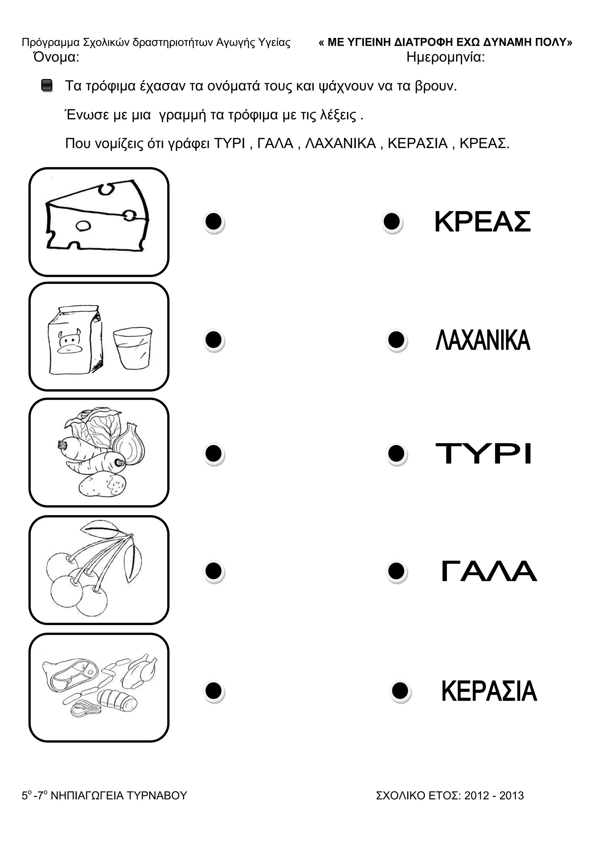 Πξόγξακκα ΢ρνιηθώλ δξαζηεξηνηήησλ Αγσγήο Τγείαο « ΜΕ ΥΓΙΕΙΝΗ ΔΙΑΤΡΟΦΗ ΕΦΩ ΔΥΝΑΜΗ ΠΟΛΥ»
5o
-7ν
ΝΗΠΙΑΓΩΓΔΙΑ ΣΤΡΝΑΒΟΤ ΢ΥΟΛΙΚΟ ΔΣΟ΢: 2012 - 2013
Όλνκα: Ηκεξνκελία:
Σα ηξόθηκα έραζαλ ηα νλόκαηά ηνπο θαη ςάρλνπλ λα ηα βξνπλ.
Έλσζε κε κηα γξακκή ηα ηξόθηκα κε ηηο ιέμεηο .
Πνπ λνκίδεηο όηη γξάθεη ΣΤΡΙ , ΓΑΛΑ , ΛΑΥΑΝΙΚΑ , ΚΔΡΑ΢ΙΑ , ΚΡΔΑ΢.
 