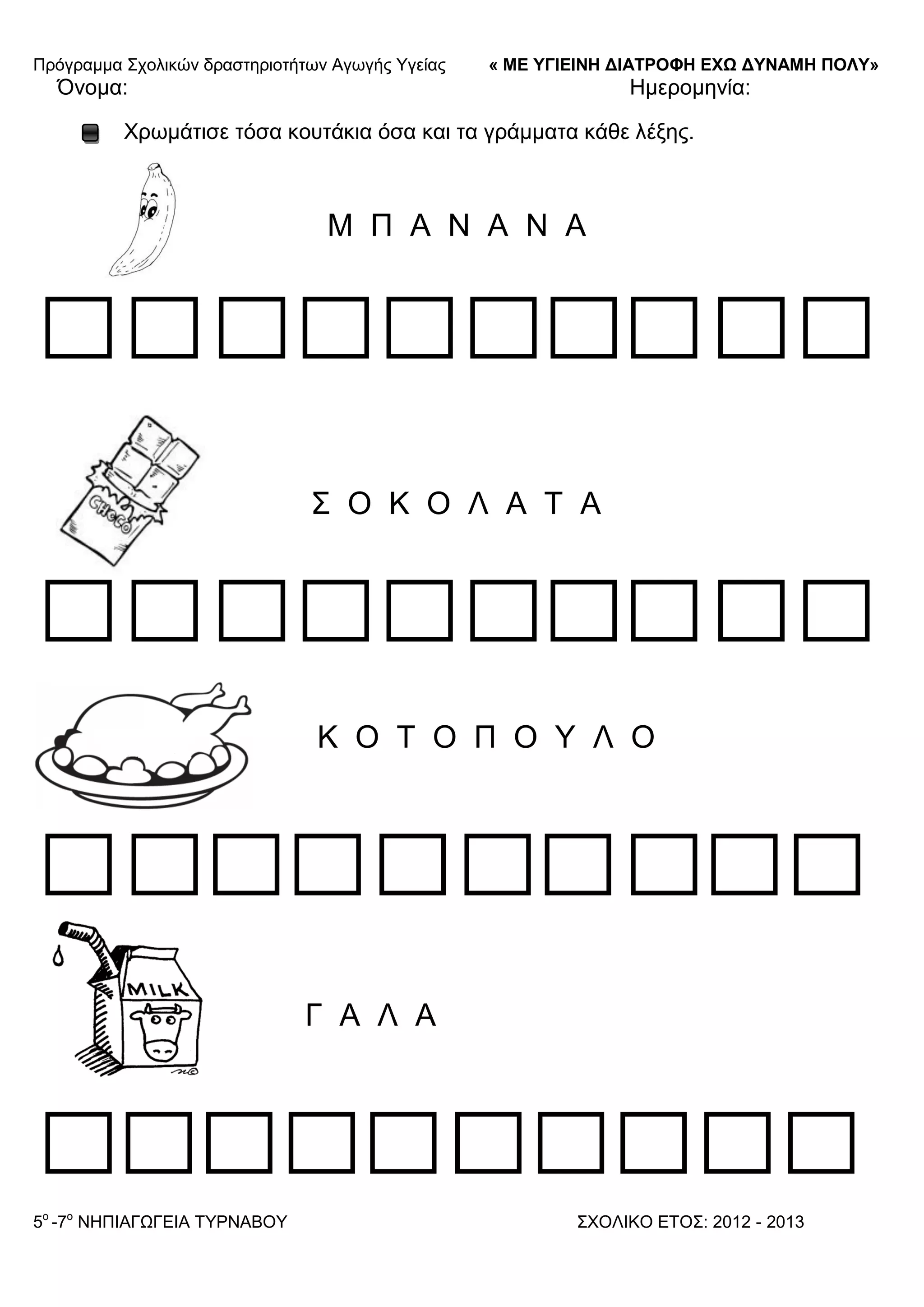 Πξόγξακκα ΢ρνιηθώλ δξαζηεξηνηήησλ Αγσγήο Τγείαο « ΜΕ ΥΓΙΕΙΝΗ ΔΙΑΤΡΟΦΗ ΕΦΩ ΔΥΝΑΜΗ ΠΟΛΥ»
5o
-7ν
ΝΗΠΙΑΓΩΓΔΙΑ ΣΤΡΝΑΒΟΤ ΢ΥΟΛΙΚΟ ΔΣΟ΢: 2012 - 2013
Όλνκα: Ηκεξνκελία:
Υξσκάηηζε ηόζα θνπηάθηα όζα θαη ηα γξάκκαηα θάζε ιέμεο.
Μ Π Α Ν Α Ν Α
΢ Ο Κ Ο Λ Α Σ Α
Κ Ο Σ Ο Π Ο Τ Λ Ο
Γ Α Λ Α
 