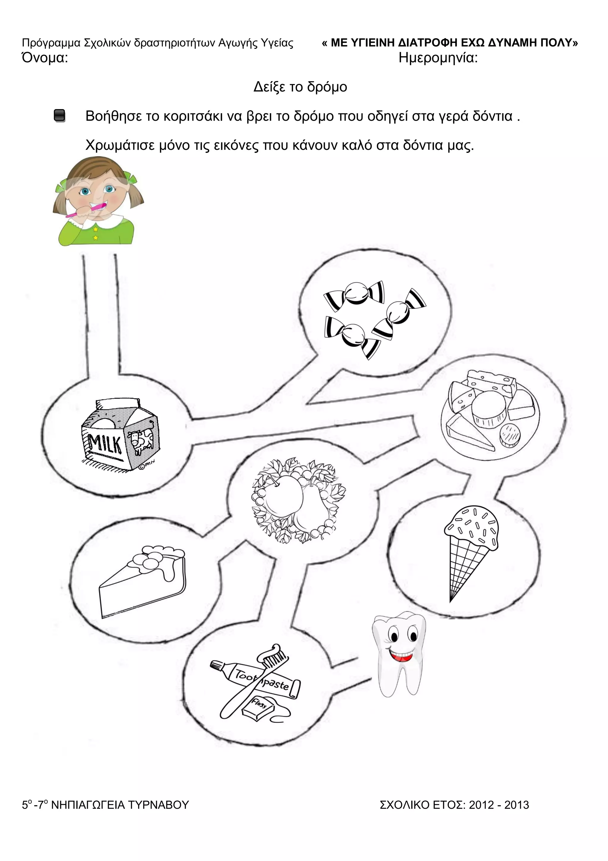Πξόγξακκα ΢ρνιηθώλ δξαζηεξηνηήησλ Αγσγήο Τγείαο « ΜΕ ΥΓΙΕΙΝΗ ΔΙΑΤΡΟΦΗ ΕΦΩ ΔΥΝΑΜΗ ΠΟΛΥ»
5o
-7ν
ΝΗΠΙΑΓΩΓΔΙΑ ΣΤΡΝΑΒΟΤ ΢ΥΟΛΙΚΟ ΔΣΟ΢: 2012 - 2013
Όλνκα: Ηκεξνκελία:
Γείμε ην δξόκν
Βνήζεζε ην θνξηηζάθη λα βξεη ην δξόκν πνπ νδεγεί ζηα γεξά δόληηα .
Υξσκάηηζε κόλν ηηο εηθόλεο πνπ θάλνπλ θαιό ζηα δόληηα καο.
 