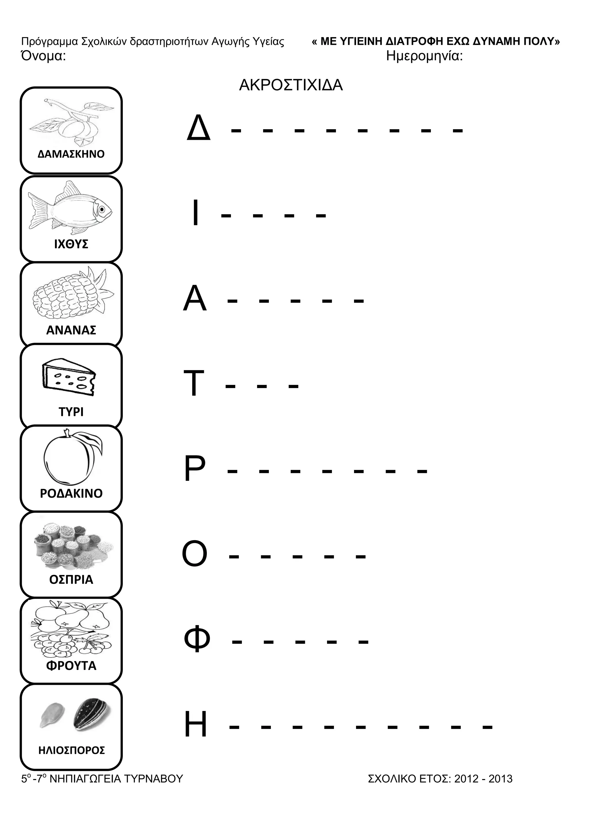 Πξόγξακκα ΢ρνιηθώλ δξαζηεξηνηήησλ Αγσγήο Τγείαο « ΜΕ ΥΓΙΕΙΝΗ ΔΙΑΤΡΟΦΗ ΕΦΩ ΔΥΝΑΜΗ ΠΟΛΥ»
5o
-7ν
ΝΗΠΙΑΓΩΓΔΙΑ ΣΤΡΝΑΒΟΤ ΢ΥΟΛΙΚΟ ΔΣΟ΢: 2012 - 2013
ΔΑΜΑ΢ΚΗΝΟ
ΙΧΘΤ΢
ΑΝΑΝΑ΢
ΣΤΡΙ
ΡΟΔΑΚΙΝΟ
Ο΢ΠΡΙΑ
ΦΡΟΤΣΑ
ΗΛΙΟ΢ΠΟΡΟ΢
Όλνκα: Ηκεξνκελία:
ΑΚΡΟ΢ΣΙΥΙΓΑ
Γ - - - - - - - -
Ι - - - -
Α - - - - -
Σ - - -
Ρ - - - - - - -
Ο - - - - -
Φ - - - - -
Η - - - - - - - - -
 