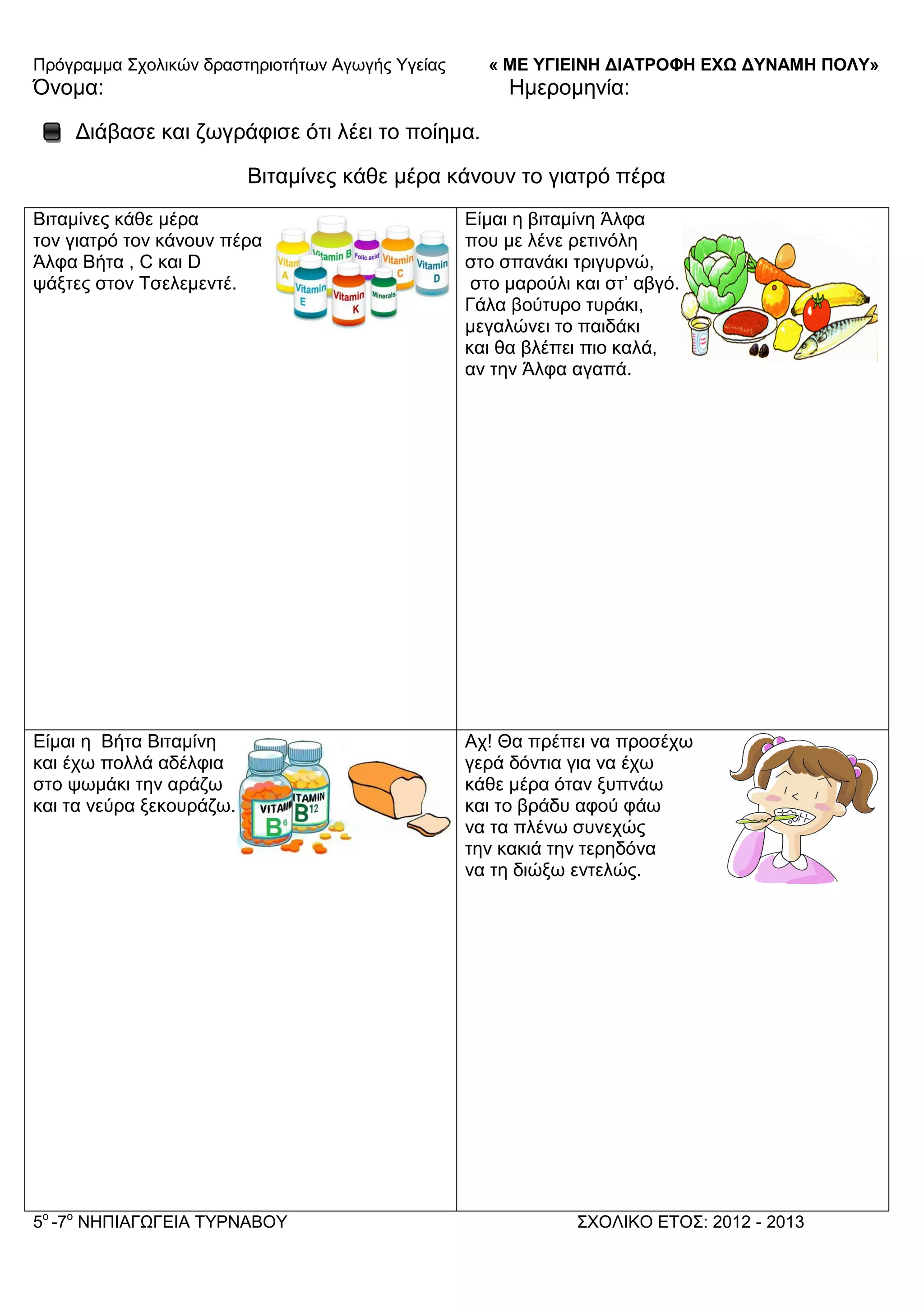 Πξόγξακκα ΢ρνιηθώλ δξαζηεξηνηήησλ Αγσγήο Τγείαο « ΜΕ ΥΓΙΕΙΝΗ ΔΙΑΤΡΟΦΗ ΕΦΩ ΔΥΝΑΜΗ ΠΟΛΥ»
5o
-7ν
ΝΗΠΙΑΓΩΓΔΙΑ ΣΤΡΝΑΒΟΤ ΢ΥΟΛΙΚΟ ΔΣΟ΢: 2012 - 2013
Όλνκα: Ηκεξνκελία:
Γηάβαζε θαη δσγξάθηζε όηη ιέεη ην πνίεκα.
Βηηακίλεο θάζε κέξα θάλνπλ ην γηαηξό πέξα
Βηηακίλεο θάζε κέξα
ηνλ γηαηξό ηνλ θάλνπλ πέξα
Άιθα Βήηα , C θαη D
ςάμηεο ζηνλ Σζειεκεληέ.
Δίκαη ε βηηακίλε Άιθα
πνπ κε ιέλε ξεηηλόιε
ζην ζπαλάθη ηξηγπξλώ,
ζην καξνύιη θαη ζη’ αβγό.
Γάια βνύηπξν ηπξάθη,
κεγαιώλεη ην παηδάθη
θαη ζα βιέπεη πην θαιά,
αλ ηελ Άιθα αγαπά.
Δίκαη ε Βήηα Βηηακίλε
θαη έρσ πνιιά αδέιθηα
ζην ςσκάθη ηελ αξάδσ
θαη ηα λεύξα μεθνπξάδσ.
Αρ! Θα πξέπεη λα πξνζέρσ
γεξά δόληηα γηα λα έρσ
θάζε κέξα όηαλ μππλάσ
θαη ην βξάδπ αθνύ θάσ
λα ηα πιέλσ ζπλερώο
ηελ θαθηά ηελ ηεξεδόλα
λα ηε δηώμσ εληειώο.
 