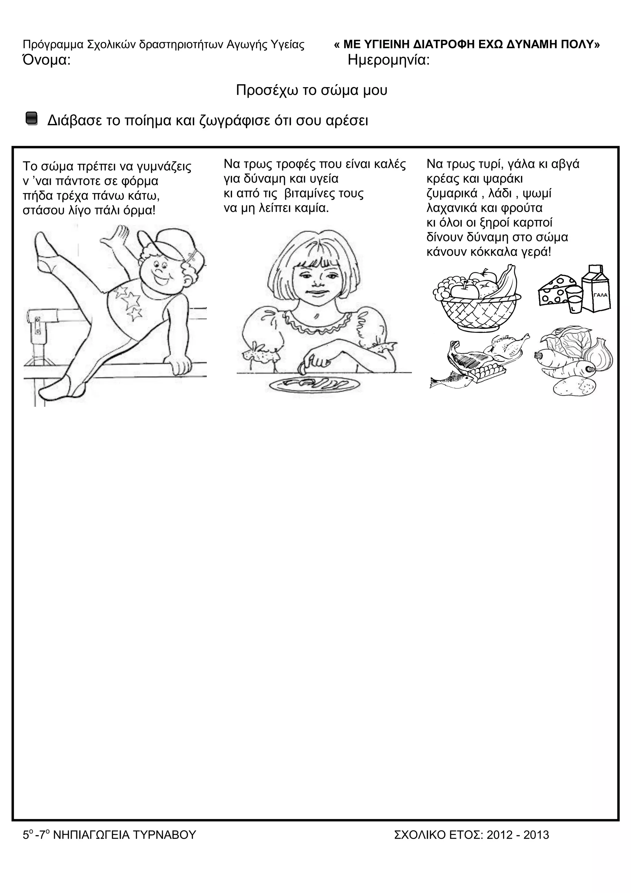 Πξόγξακκα ΢ρνιηθώλ δξαζηεξηνηήησλ Αγσγήο Τγείαο « ΜΕ ΥΓΙΕΙΝΗ ΔΙΑΤΡΟΦΗ ΕΦΩ ΔΥΝΑΜΗ ΠΟΛΥ»
5o
-7ν
ΝΗΠΙΑΓΩΓΔΙΑ ΣΤΡΝΑΒΟΤ ΢ΥΟΛΙΚΟ ΔΣΟ΢: 2012 - 2013
Όλνκα: Ηκεξνκελία:
Πξνζέρσ ην ζώκα κνπ
Γηάβαζε ην πνίεκα θαη δσγξάθηζε όηη ζνπ αξέζεη
Σν ζώκα πξέπεη λα γπκλάδεηο
λ ’λαη πάληνηε ζε θόξκα
πήδα ηξέρα πάλσ θάησ,
ζηάζνπ ιίγν πάιη όξκα!
Να ηξσο ηξνθέο πνπ είλαη θαιέο
γηα δύλακε θαη πγεία
θη από ηηο βηηακίλεο ηνπο
λα κε ιείπεη θακία.
Να ηξσο ηπξί, γάια θη αβγά
θξέαο θαη ςαξάθη
δπκαξηθά , ιάδη , ςσκί
ιαραληθά θαη θξνύηα
θη όινη νη μεξνί θαξπνί
δίλνπλ δύλακε ζην ζώκα
θάλνπλ θόθθαια γεξά!
 