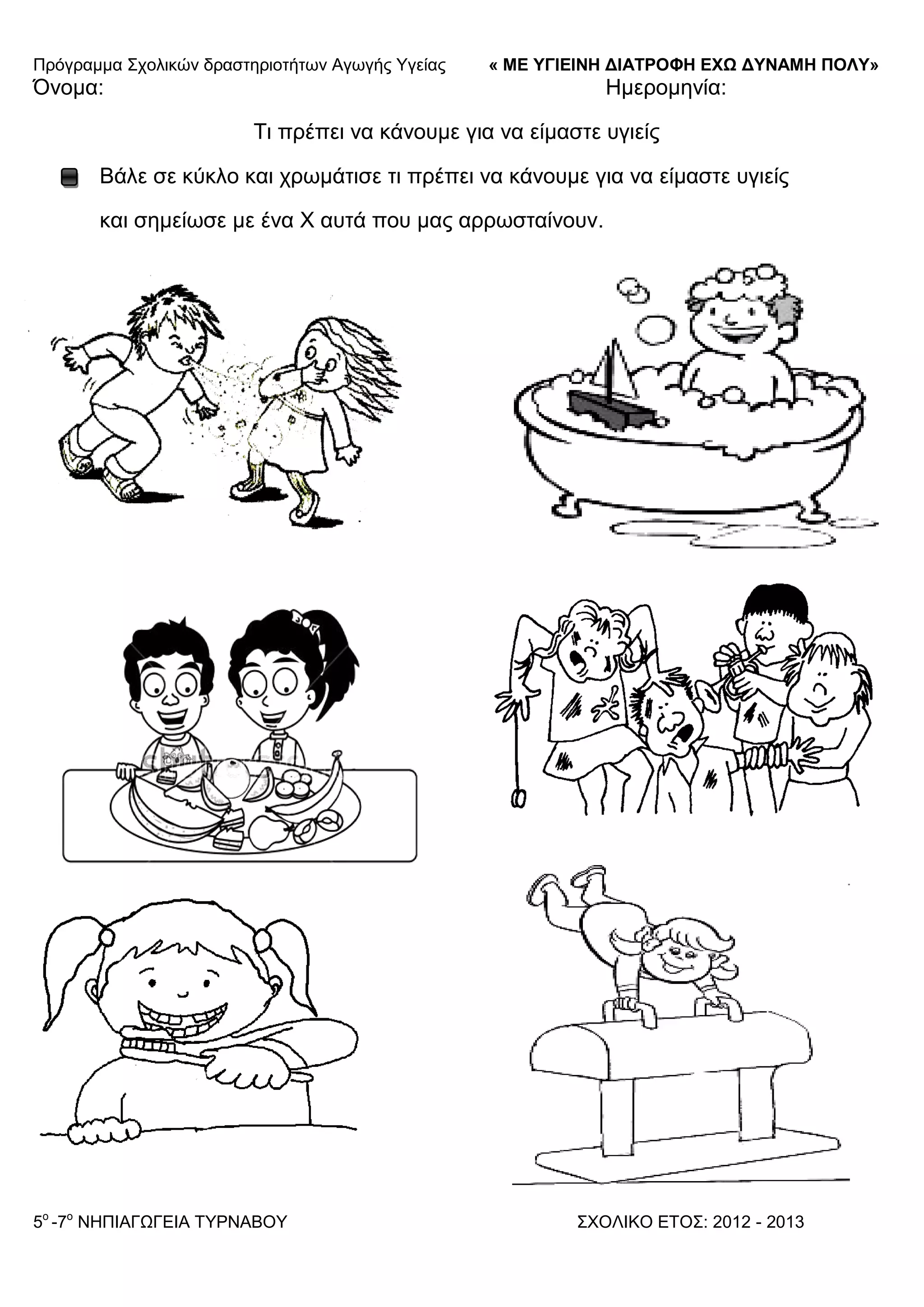 Πξόγξακκα ΢ρνιηθώλ δξαζηεξηνηήησλ Αγσγήο Τγείαο « ΜΕ ΥΓΙΕΙΝΗ ΔΙΑΤΡΟΦΗ ΕΦΩ ΔΥΝΑΜΗ ΠΟΛΥ»
5o
-7ν
ΝΗΠΙΑΓΩΓΔΙΑ ΣΤΡΝΑΒΟΤ ΢ΥΟΛΙΚΟ ΔΣΟ΢: 2012 - 2013
Όλνκα: Ηκεξνκελία:
Ση πξέπεη λα θάλνπκε γηα λα είκαζηε πγηείο
Βάιε ζε θύθιν θαη ρξσκάηηζε ηη πξέπεη λα θάλνπκε γηα λα είκαζηε πγηείο
θαη ζεκείσζε κε έλα Υ απηά πνπ καο αξξσζηαίλνπλ.
 
