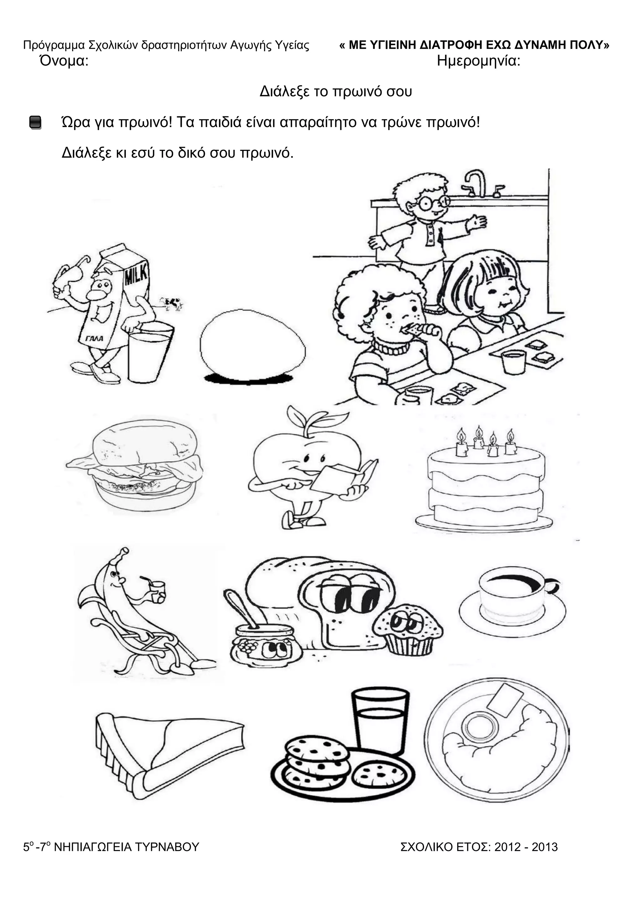 Πξόγξακκα ΢ρνιηθώλ δξαζηεξηνηήησλ Αγσγήο Τγείαο « ΜΕ ΥΓΙΕΙΝΗ ΔΙΑΤΡΟΦΗ ΕΦΩ ΔΥΝΑΜΗ ΠΟΛΥ»
5o
-7ν
ΝΗΠΙΑΓΩΓΔΙΑ ΣΤΡΝΑΒΟΤ ΢ΥΟΛΙΚΟ ΔΣΟ΢: 2012 - 2013
Όλνκα: Ηκεξνκελία:
Γηάιεμε ην πξσηλό ζνπ
Ώξα γηα πξσηλό! Σα παηδηά είλαη απαξαίηεην λα ηξώλε πξσηλό!
Γηάιεμε θη εζύ ην δηθό ζνπ πξσηλό.
 