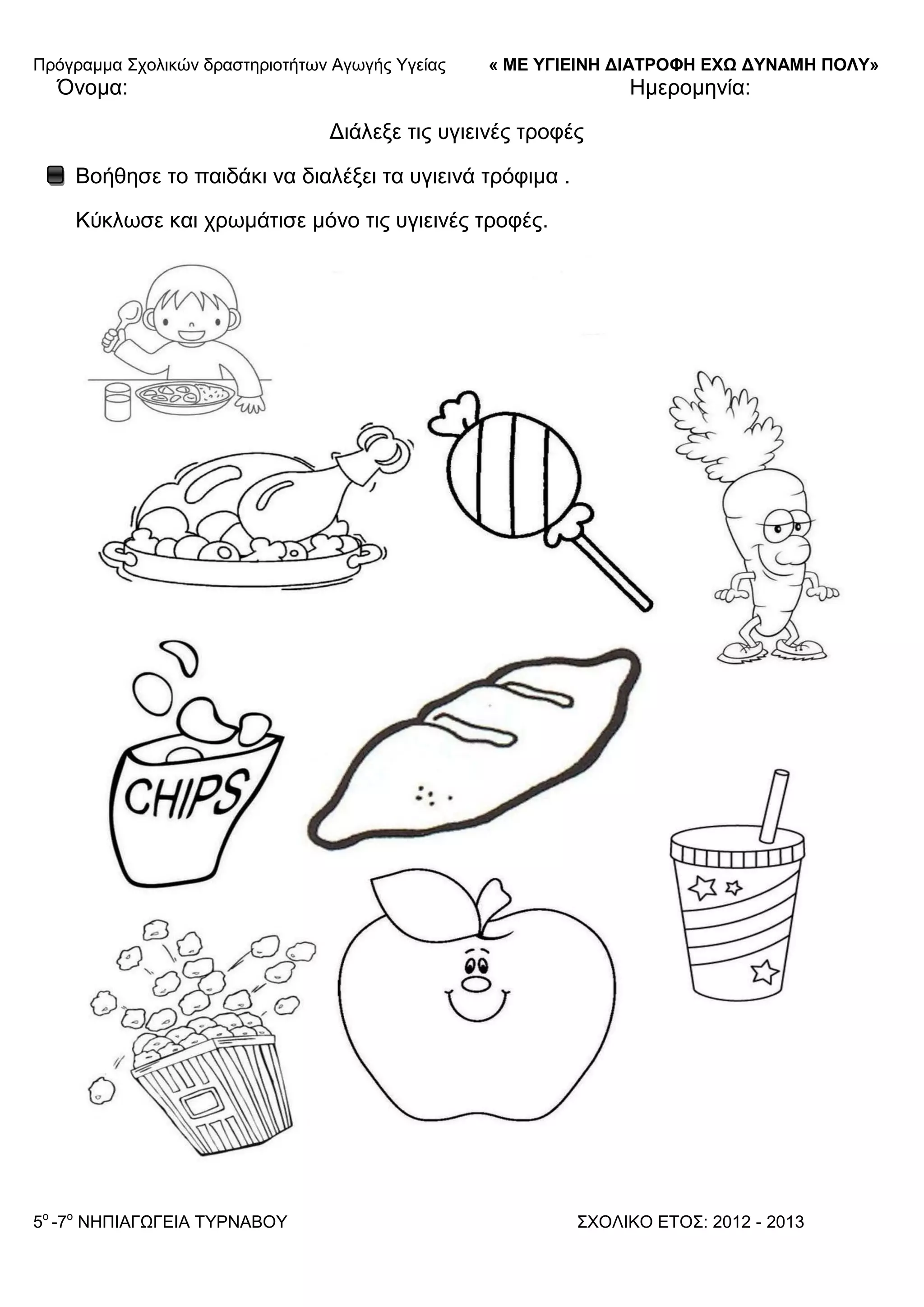 Πξόγξακκα ΢ρνιηθώλ δξαζηεξηνηήησλ Αγσγήο Τγείαο « ΜΕ ΥΓΙΕΙΝΗ ΔΙΑΤΡΟΦΗ ΕΦΩ ΔΥΝΑΜΗ ΠΟΛΥ»
5o
-7ν
ΝΗΠΙΑΓΩΓΔΙΑ ΣΤΡΝΑΒΟΤ ΢ΥΟΛΙΚΟ ΔΣΟ΢: 2012 - 2013
Όλνκα: Ηκεξνκελία:
Γηάιεμε ηηο πγηεηλέο ηξνθέο
Βνήζεζε ην παηδάθη λα δηαιέμεη ηα πγηεηλά ηξόθηκα .
Κύθισζε θαη ρξσκάηηζε κόλν ηηο πγηεηλέο ηξνθέο.
 