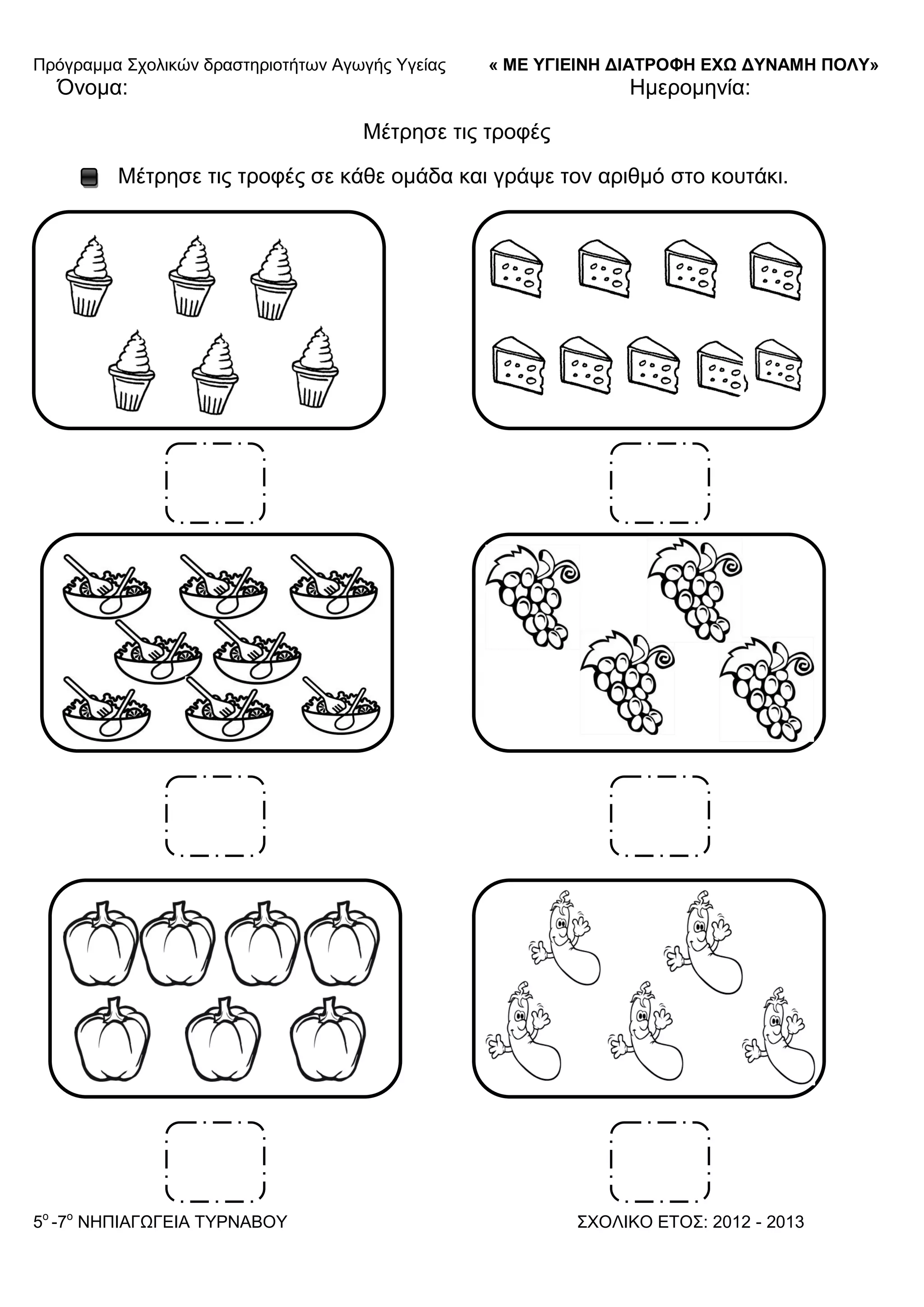 Πξόγξακκα ΢ρνιηθώλ δξαζηεξηνηήησλ Αγσγήο Τγείαο « ΜΕ ΥΓΙΕΙΝΗ ΔΙΑΤΡΟΦΗ ΕΦΩ ΔΥΝΑΜΗ ΠΟΛΥ»
5o
-7ν
ΝΗΠΙΑΓΩΓΔΙΑ ΣΤΡΝΑΒΟΤ ΢ΥΟΛΙΚΟ ΔΣΟ΢: 2012 - 2013
Όλνκα: Ηκεξνκελία:
Μέηξεζε ηηο ηξνθέο
Μέηξεζε ηηο ηξνθέο ζε θάζε νκάδα θαη γξάςε ηνλ αξηζκό ζην θνπηάθη.
 