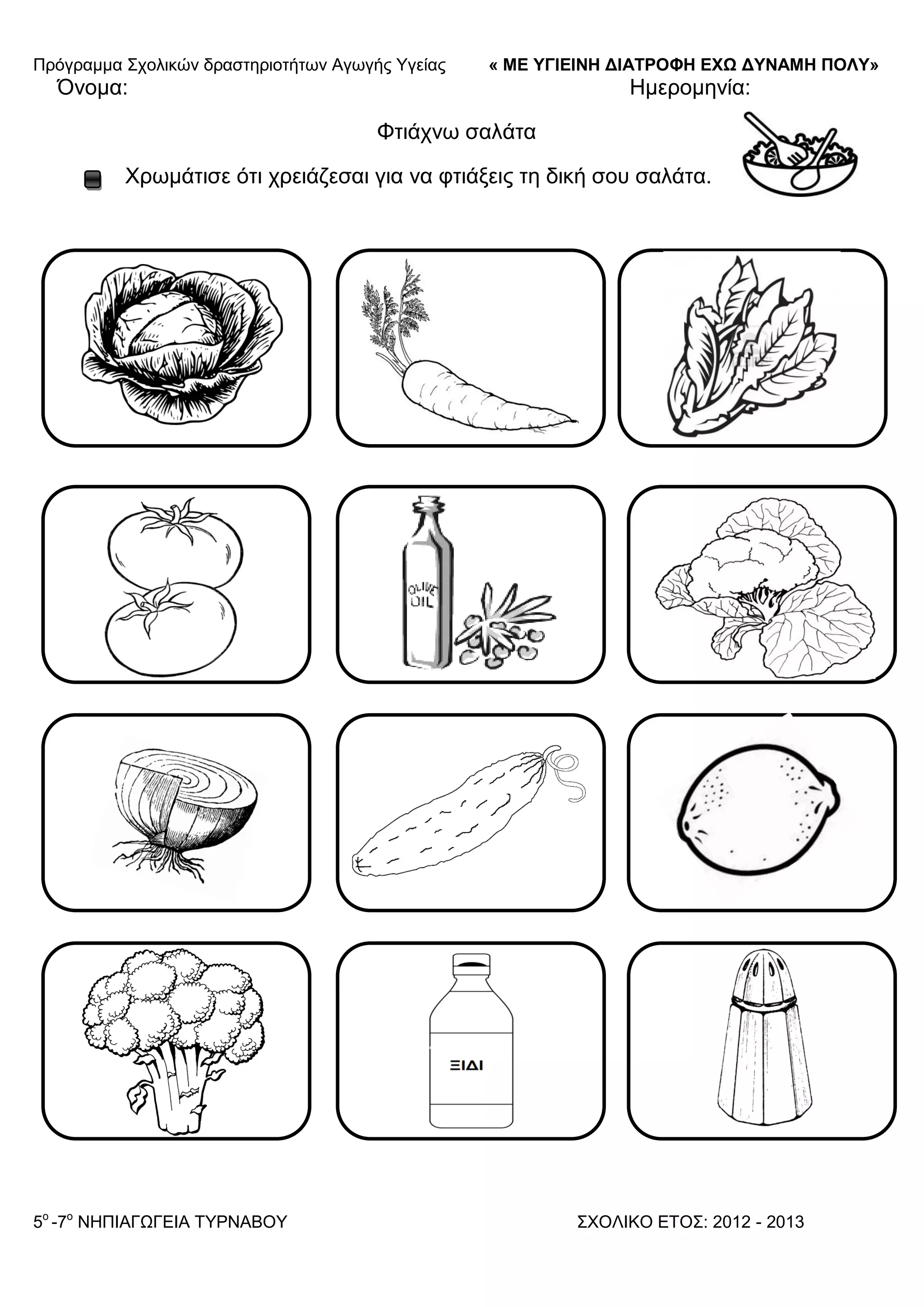 Πξόγξακκα ΢ρνιηθώλ δξαζηεξηνηήησλ Αγσγήο Τγείαο « ΜΕ ΥΓΙΕΙΝΗ ΔΙΑΤΡΟΦΗ ΕΦΩ ΔΥΝΑΜΗ ΠΟΛΥ»
5o
-7ν
ΝΗΠΙΑΓΩΓΔΙΑ ΣΤΡΝΑΒΟΤ ΢ΥΟΛΙΚΟ ΔΣΟ΢: 2012 - 2013
Όλνκα: Ηκεξνκελία:
Φηηάρλσ ζαιάηα
Υξσκάηηζε όηη ρξεηάδεζαη γηα λα θηηάμεηο ηε δηθή ζνπ ζαιάηα.
 