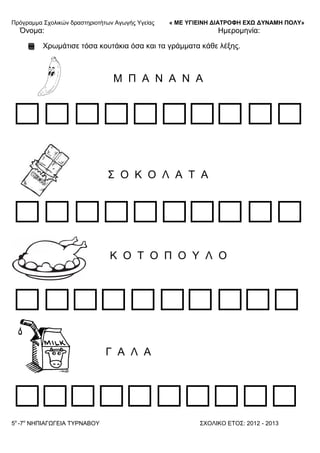 Πξόγξακκα ΢ρνιηθώλ δξαζηεξηνηήησλ Αγσγήο Τγείαο « ΜΕ ΥΓΙΕΙΝΗ ΔΙΑΤΡΟΦΗ ΕΦΩ ΔΥΝΑΜΗ ΠΟΛΥ»
5o
-7ν
ΝΗΠΙΑΓΩΓΔΙΑ ΣΤΡΝΑΒΟΤ ΢ΥΟΛΙΚΟ ΔΣΟ΢: 2012 - 2013
Όλνκα: Ηκεξνκελία:
Υξσκάηηζε ηόζα θνπηάθηα όζα θαη ηα γξάκκαηα θάζε ιέμεο.
Μ Π Α Ν Α Ν Α
΢ Ο Κ Ο Λ Α Σ Α
Κ Ο Σ Ο Π Ο Τ Λ Ο
Γ Α Λ Α
 
