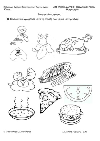 Πξόγξακκα ΢ρνιηθώλ δξαζηεξηνηήησλ Αγσγήο Τγείαο « ΜΕ ΥΓΙΕΙΝΗ ΔΙΑΤΡΟΦΗ ΕΦΩ ΔΥΝΑΜΗ ΠΟΛΥ»
5o
-7ν
ΝΗΠΙΑΓΩΓΔΙΑ ΣΤΡΝΑΒΟΤ ΢ΥΟΛΙΚΟ ΔΣΟ΢: 2012 - 2013
Όλνκα: Ηκεξνκελία:
Μαγεηξεκέλεο ηξνθέο
Κύθισζε θαη ρξσκάηηζε κόλν ηηο ηξνθέο πνπ ηξώκε καγεηξεκέλεο.
 