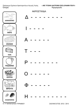 Πξόγξακκα ΢ρνιηθώλ δξαζηεξηνηήησλ Αγσγήο Τγείαο « ΜΕ ΥΓΙΕΙΝΗ ΔΙΑΤΡΟΦΗ ΕΦΩ ΔΥΝΑΜΗ ΠΟΛΥ»
5o
-7ν
ΝΗΠΙΑΓΩΓΔΙΑ ΣΤΡΝΑΒΟΤ ΢ΥΟΛΙΚΟ ΔΣΟ΢: 2012 - 2013
ΔΑΜΑ΢ΚΗΝΟ
ΙΧΘΤ΢
ΑΝΑΝΑ΢
ΣΤΡΙ
ΡΟΔΑΚΙΝΟ
Ο΢ΠΡΙΑ
ΦΡΟΤΣΑ
ΗΛΙΟ΢ΠΟΡΟ΢
Όλνκα: Ηκεξνκελία:
ΑΚΡΟ΢ΣΙΥΙΓΑ
Γ - - - - - - - -
Ι - - - -
Α - - - - -
Σ - - -
Ρ - - - - - - -
Ο - - - - -
Φ - - - - -
Η - - - - - - - - -
 