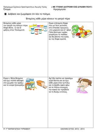 Πξόγξακκα ΢ρνιηθώλ δξαζηεξηνηήησλ Αγσγήο Τγείαο « ΜΕ ΥΓΙΕΙΝΗ ΔΙΑΤΡΟΦΗ ΕΦΩ ΔΥΝΑΜΗ ΠΟΛΥ»
5o
-7ν
ΝΗΠΙΑΓΩΓΔΙΑ ΣΤΡΝΑΒΟΤ ΢ΥΟΛΙΚΟ ΔΣΟ΢: 2012 - 2013
Όλνκα: Ηκεξνκελία:
Γηάβαζε θαη δσγξάθηζε όηη ιέεη ην πνίεκα.
Βηηακίλεο θάζε κέξα θάλνπλ ην γηαηξό πέξα
Βηηακίλεο θάζε κέξα
ηνλ γηαηξό ηνλ θάλνπλ πέξα
Άιθα Βήηα , C θαη D
ςάμηεο ζηνλ Σζειεκεληέ.
Δίκαη ε βηηακίλε Άιθα
πνπ κε ιέλε ξεηηλόιε
ζην ζπαλάθη ηξηγπξλώ,
ζην καξνύιη θαη ζη’ αβγό.
Γάια βνύηπξν ηπξάθη,
κεγαιώλεη ην παηδάθη
θαη ζα βιέπεη πην θαιά,
αλ ηελ Άιθα αγαπά.
Δίκαη ε Βήηα Βηηακίλε
θαη έρσ πνιιά αδέιθηα
ζην ςσκάθη ηελ αξάδσ
θαη ηα λεύξα μεθνπξάδσ.
Αρ! Θα πξέπεη λα πξνζέρσ
γεξά δόληηα γηα λα έρσ
θάζε κέξα όηαλ μππλάσ
θαη ην βξάδπ αθνύ θάσ
λα ηα πιέλσ ζπλερώο
ηελ θαθηά ηελ ηεξεδόλα
λα ηε δηώμσ εληειώο.
 