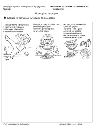 Πξόγξακκα ΢ρνιηθώλ δξαζηεξηνηήησλ Αγσγήο Τγείαο « ΜΕ ΥΓΙΕΙΝΗ ΔΙΑΤΡΟΦΗ ΕΦΩ ΔΥΝΑΜΗ ΠΟΛΥ»
5o
-7ν
ΝΗΠΙΑΓΩΓΔΙΑ ΣΤΡΝΑΒΟΤ ΢ΥΟΛΙΚΟ ΔΣΟ΢: 2012 - 2013
Όλνκα: Ηκεξνκελία:
Πξνζέρσ ην ζώκα κνπ
Γηάβαζε ην πνίεκα θαη δσγξάθηζε όηη ζνπ αξέζεη
Σν ζώκα πξέπεη λα γπκλάδεηο
λ ’λαη πάληνηε ζε θόξκα
πήδα ηξέρα πάλσ θάησ,
ζηάζνπ ιίγν πάιη όξκα!
Να ηξσο ηξνθέο πνπ είλαη θαιέο
γηα δύλακε θαη πγεία
θη από ηηο βηηακίλεο ηνπο
λα κε ιείπεη θακία.
Να ηξσο ηπξί, γάια θη αβγά
θξέαο θαη ςαξάθη
δπκαξηθά , ιάδη , ςσκί
ιαραληθά θαη θξνύηα
θη όινη νη μεξνί θαξπνί
δίλνπλ δύλακε ζην ζώκα
θάλνπλ θόθθαια γεξά!
 