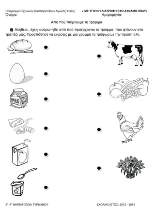 Πξόγξακκα ΢ρνιηθώλ δξαζηεξηνηήησλ Αγσγήο Τγείαο « ΜΕ ΥΓΙΕΙΝΗ ΔΙΑΤΡΟΦΗ ΕΦΩ ΔΥΝΑΜΗ ΠΟΛΥ»
5o
-7ν
ΝΗΠΙΑΓΩΓΔΙΑ ΣΤΡΝΑΒΟΤ ΢ΥΟΛΙΚΟ ΔΣΟ΢: 2012 - 2013
Όλνκα: Ηκεξνκελία:
Από πνύ παίξλνπκε ηα ηξόθηκα
Αιήζεηα , έρεηο αλαξσηεζεί από πνύ πξνέξρνληαη ηα ηξόθηκα πνπ θηάλνπλ ζην
ηξαπέδη καο; Πξνζπάζεζε λα ελώζεηο κε κηα γξακκή ηα ηξόθηκα κε ηελ πξώηε ύιε.
 