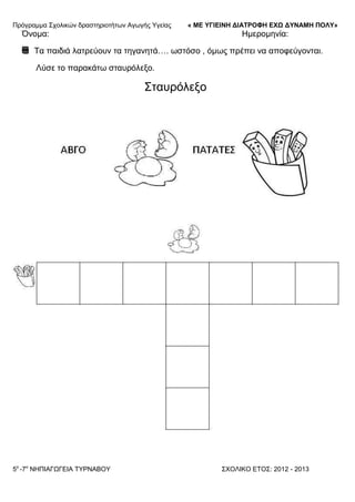 Πξόγξακκα ΢ρνιηθώλ δξαζηεξηνηήησλ Αγσγήο Τγείαο « ΜΕ ΥΓΙΕΙΝΗ ΔΙΑΤΡΟΦΗ ΕΦΩ ΔΥΝΑΜΗ ΠΟΛΥ»
5o
-7ν
ΝΗΠΙΑΓΩΓΔΙΑ ΣΤΡΝΑΒΟΤ ΢ΥΟΛΙΚΟ ΔΣΟ΢: 2012 - 2013
Όλνκα: Ηκεξνκελία:
Σα παηδηά ιαηξεύνπλ ηα ηεγαλεηά…. σζηόζν , όκσο πξέπεη λα απνθεύγνληαη.
Λύζε ην παξαθάησ ζηαπξόιεμν.
΢ηαπξόιεμν
 