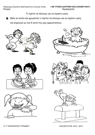Πξόγξακκα ΢ρνιηθώλ δξαζηεξηνηήησλ Αγσγήο Τγείαο « ΜΕ ΥΓΙΕΙΝΗ ΔΙΑΤΡΟΦΗ ΕΦΩ ΔΥΝΑΜΗ ΠΟΛΥ»
5o
-7ν
ΝΗΠΙΑΓΩΓΔΙΑ ΣΤΡΝΑΒΟΤ ΢ΥΟΛΙΚΟ ΔΣΟ΢: 2012 - 2013
Όλνκα: Ηκεξνκελία:
Ση πξέπεη λα θάλνπκε γηα λα είκαζηε πγηείο
Βάιε ζε θύθιν θαη ρξσκάηηζε ηη πξέπεη λα θάλνπκε γηα λα είκαζηε πγηείο
θαη ζεκείσζε κε έλα Υ απηά πνπ καο αξξσζηαίλνπλ.
 