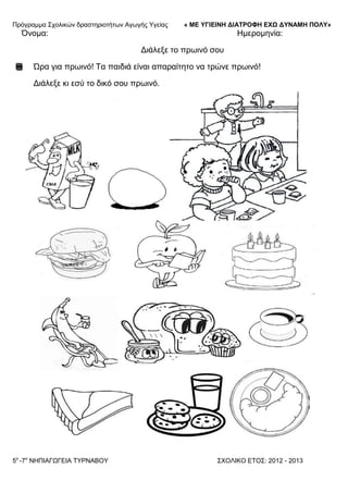 Πξόγξακκα ΢ρνιηθώλ δξαζηεξηνηήησλ Αγσγήο Τγείαο « ΜΕ ΥΓΙΕΙΝΗ ΔΙΑΤΡΟΦΗ ΕΦΩ ΔΥΝΑΜΗ ΠΟΛΥ»
5o
-7ν
ΝΗΠΙΑΓΩΓΔΙΑ ΣΤΡΝΑΒΟΤ ΢ΥΟΛΙΚΟ ΔΣΟ΢: 2012 - 2013
Όλνκα: Ηκεξνκελία:
Γηάιεμε ην πξσηλό ζνπ
Ώξα γηα πξσηλό! Σα παηδηά είλαη απαξαίηεην λα ηξώλε πξσηλό!
Γηάιεμε θη εζύ ην δηθό ζνπ πξσηλό.
 