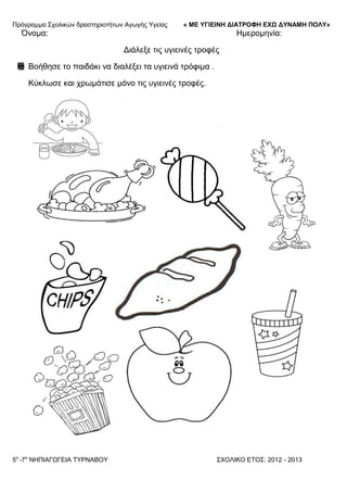 Πξόγξακκα ΢ρνιηθώλ δξαζηεξηνηήησλ Αγσγήο Τγείαο « ΜΕ ΥΓΙΕΙΝΗ ΔΙΑΤΡΟΦΗ ΕΦΩ ΔΥΝΑΜΗ ΠΟΛΥ»
5o
-7ν
ΝΗΠΙΑΓΩΓΔΙΑ ΣΤΡΝΑΒΟΤ ΢ΥΟΛΙΚΟ ΔΣΟ΢: 2012 - 2013
Όλνκα: Ηκεξνκελία:
Γηάιεμε ηηο πγηεηλέο ηξνθέο
Βνήζεζε ην παηδάθη λα δηαιέμεη ηα πγηεηλά ηξόθηκα .
Κύθισζε θαη ρξσκάηηζε κόλν ηηο πγηεηλέο ηξνθέο.
 