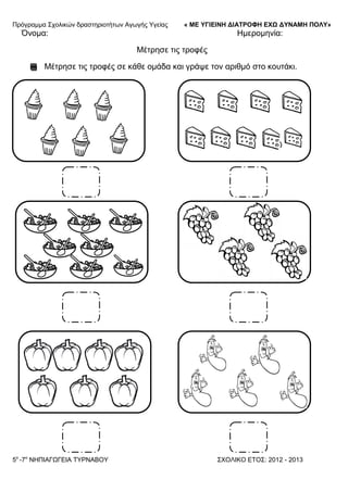 Πξόγξακκα ΢ρνιηθώλ δξαζηεξηνηήησλ Αγσγήο Τγείαο « ΜΕ ΥΓΙΕΙΝΗ ΔΙΑΤΡΟΦΗ ΕΦΩ ΔΥΝΑΜΗ ΠΟΛΥ»
5o
-7ν
ΝΗΠΙΑΓΩΓΔΙΑ ΣΤΡΝΑΒΟΤ ΢ΥΟΛΙΚΟ ΔΣΟ΢: 2012 - 2013
Όλνκα: Ηκεξνκελία:
Μέηξεζε ηηο ηξνθέο
Μέηξεζε ηηο ηξνθέο ζε θάζε νκάδα θαη γξάςε ηνλ αξηζκό ζην θνπηάθη.
 